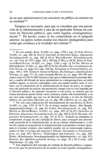 64 CONTRATOS SOBRE ACTOS Y POTESTADES
de un acto administrativo) no convierte en público al contrato en
su totalidad 66.
Tampoco es necesario, para que se considere que una presta-
ción de la Administración y otra de un particular forman un con-
trato de Derecho público, que estén ligadas sinalagmática-
mente 67. De hecho, como se ha comprobado en el epígrafe
anterior, las partes suelen ocultar esa relación sinalagmática para
evitar que conduzca a la invalidez del contrato 68.
66 En este sentido, Kon-, VwVfG, cit., págs. 1294 y sigs. (§ 54.8); KNACK,
VwVfG, cit., pág. 856 (§ 54.4.3); ERICHSEN en ERICHSEN (hrsg.), Allgemeines
Verwaltungsrecht, cit., pág. 360 (§ 24.3); WOLFF/BACHOF, Verwaltungsreeht,
cit., vol. 1 (ed. de 1971), págs. 102 y 308 [§§ 22 III g) Y4411]; BONK en STEL-
KENS/BoNK/SACHS, VwVfG, cit., págs. 1240 y sigs. (§ 54.36); MEYER en
MEYERlBORGS, VwVfG, cit., pág. 495 (§ 54.10); SCHIMPF, Der verwaltungsrecht-
fiche Vertrag, cit., págs. 63 y sigs.; EHLERS, Verwaltung in Privatrechtsform, cit.,
págs. 444 y 459; SCHMIDT-AsSMANN/KREBS, Reehtsfragen stiidtebaulicher
Vertrdge, cit., pág. 171. Si, como recuerda MEYER, op. cit., págs. 493-495, pre-
ceptos como el § 56 VwVfG intentan evitar que la Administración pretenda obte-
ner, a cambio del dictado de actos administrativos, contraprestaciones sin título
jurídico alguno, es preciso contemplar como una unidad jurídica todo el con-
trato, con el compromiso de la Administración de dictar un acto y el compro-
miso del particular de realizar otra prestación, aunque ésta no esté regulada por
el Derecho público. En aparente excepción a esta teoría, se subraya que un
mismo documento puede incluir varios contratos, unidos sólo formalmente, y en
ese caso nada impide que uno sea de Derecho privado y el otro de Derecho
público: vid., por todos, ERlCHSEN, Opa cit., pág. 360, YMEYER, op. cit., pág. 495.
67 Vid. una clara explicación del funcionamiento de esta técnica en Korr,
VwVfG, cit., pág. 1293 (§ 54.7). En el mismo sentido, EBSEN, «Der Baupla-
nungsgarantievertrag», cit., pág. 63; FABER, Verwaltungsrecht, cit., pág. 261;
MEYER en MEYER/BoRGS, VwVfG, cit., págs. 493 (§ 54.25); ERICHSEN en
ERICHSEN, Allgemeines Verwaltungsrecht, cit., pág. 360 (§ 24.4); MAURER, All-
gemeines Verwaltungsrecht, cit., pág. 331 (§ 14.11: «Cuando un ciudadano se
,compromete al pago de una cantidad de dinero, para conseguir una determi-
nada actuación de la Administración, se da un contrato administrativo, y ello
no sólo cuando la actuación de la Administración es prometida o incluso ejecu-
tada en el propio contrato, sino también cuando, sin ser mencionada expresa-
mente en éste, es la base del negocio»); EHLERS, Verwaltung in Privatrechts-
form, cit., pág. 447; MUTIUS, «Zulassigkeit und Grenzen», cit., pág. 204;
KREBS, «Konsensuales Verwaltungshandeln im Stadtebaurecht», cit., pág. 973;
KONRAD, Der offentlich-rechtliche Vertrag , cit., págs. 39 y 89; LANGE, «Die
Abgrenzung», cit., pág. 320.
68 Esta ampliación del concepto de contrato de Derecho público a supues-
tos en los que las prestaciones de las partes no están ligadas sinalagmática-
 