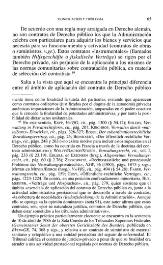 SIGNIFICACION y TIPOLOGIA 65
De acuerdo con una regla muy arraigada en Derecho alemán,
no son contratos de Derecho público los que la Administración
celebra con particulares para adquirir los bienes y servicios que
necesita para su funcionamiento y actividad (contratos de obras
o suministros, v.gt:). Estos contratos «instrumentales» (llamados
también Hilfsgeschiifte o fiskalische Yertriige¡ se rigen por el
Derecho privado, sin perjuicio de la aplicación a los mismos de
las normas comunitarias sobre contratación pública, en materia
de selección del contratista 69.
Salta a la vista que aquí se encuentra la principal diferencia
entre el ámbito de aplicación del contrato de Derecho público
mente tiene como finalidad la tutela del particular, evitando que aparezcan
como contratos ordinarios (justificados por el dogma de la autonomía privada)
auténticas imposiciones de la Administración, amparadas en el poder coactivo
que le concede la titularidad de potestades administrativas, y por tanto la posi-
bilidad de dictar actos unilaterales.
69 En este sentido, Korv, VwVfG, cit., pág. 1300 (§ 54.12); EHLERS, Ver-
waltung in Privatrechtsform, cit., pág. 201; KIRCHHOF, Verwalten durch «mit-
telbares» Einwirken, cit., págs. 326-327; BOSSE, Der subordinationsrechtliche
Verwaltungsvertrag, cit., pág. 25; BEINHARDT, «Der offentlich-rechtliche Ver-
trag», cit., págs. 248 y 263 (<<no existe motivo para incluir estos supuestos en el
Derecho público, como ha ocurrido en Francia a través de la doctrina del con-
trato administrativo»); WOLFF/BACHOF/STOBER, Verwaltungsrecht, cit., vol. 1,
pág. 233 (§ 23.19); EHLERS, en ERICHSEN (hrsg.), Allgemeines Yerwaltungs-
recht, cit., pág. 60 (§ 2.76); ZEZSCHWITZ, «Rechtsstaatliche und prozessuale
Probleme des Verwaltungsprivatrechts», NJW, 36 (1983), págs. 1873 y sigs.;
MEYER en MEYER/BoRGS (hrsg.), VwVfG, cit., pág. 494 (§ 54.28); FABER, Ver-
waltungsrecht, cit., pág. 159; GUSY, «Óffentliche-rechtliche Vertrage», cit.,
págs. 1223-1224. En contra, en una posición confesadamente minoritaria, BUR-
MEISTER, «Vertrage und Absprachen», cit., pág. 279, quien sostiene que el
ámbito «esencial» de aplicación del contrato de Derecho público es, junto a la
actividad administrativa prestacional que se desarrolle a través de contratos,
«la cobertura de necesidades (Bedarfsdeckung) de la Administración». Aunque
ello se oponga «a la opinión dominante» (nota 91), este autor afirma que estos
contratos, son, «por su naturaleza jurídica, contratos de Derecho público, que
deben estar sometidos a los tribunales administrativos».
Un ejemplo práctico particularmente elocuente se encuentra en la sentencia
de 10 de abril de ]986 de la Sala Común de los Tribunales Supremos Federales
(Gemeinsamer Sena! der obersten Gerichtshofe des Bundes), publicada en
BVerwGE, 74, 368 Y sigs., y relativa a un contrato de suministro de material
sanitario y ortopédico a una entidad prestadora del seguro de enfermedad. El
Tribunal califica el contrato de jurídico-privado a pesar de que su finalidad era
atender a una actividad prestacional regulada por normas de Derecho público.
 