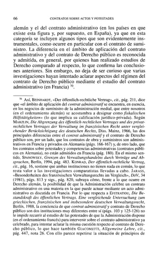 66 CONTRATOS SOBRE ACTOS Y POTESTADES
alemán y el del contrato administrativo (en los países en que
existe esta figura y, por supuesto, en España), ya que en esta
categoría se incluyen algunos tipos que son evidentemente ins-
trumentales, como ocurre en particular con el contrato de sumi-
nistro. La diferencia en el ámbito de aplicación del contrato
administrativo y del contrato de Derecho público es reconocida
y admitida, en general, por quienes han realizado estudios de
Derecho comparado al respecto, lo que confirma las conclusio-
nes anteriores. Sin embargo, no deja de ser curioso que varias
investigaciones hayan intentado aclarar aspectos del régimen del
contrato de Derecho público mediante el estudio del contrato
administrativo (en Francia) 70.
70 Así, BEINHARDT, «Der offentlich-rechtliche Vertrag», cit., pág. 211, dice
que «el ámbito de aplicación del contrat admin istratifse encuentra, en esencia,
en los negocios de suministro de la administración medial, que entre nosotros
(en el ordenamiento alemán) se acostumbra a designar como fiskalischen
Hilfstdtigkeiten» (lo que implica su calificación jurídico-privada). Según
MARZLIN, Die Abgrenzung des offentlich-rechtlichen Vertrages und des privat-
rechtlichen Vertrages der Verwaltung im franzosischen Recht unter verglei-
chender Beriicksichtigung des deutschen Rechts, Diss. Mainz, 1966, las dos
principales diferencias entre el contra! administratif y el contrato de Derecho
público son, por un lado, que los contratos de obra y suministros son adminis-
trativos en Francia y privados en Alemania (págs. 166-167) y, de otro lado, que
los contratos sobre potestades y competencias administrativas (contratos públi-
cos en Alemania), no están admitidos en Francia (pág. 180). En el mismo sen-
tido, SPANOWSKY, Grenren des Verwaltungshandelns durch Vertriige und Ab-
sprachen, Berlín, 1994, pág. 483. KONRAD, Der offerulich-rechiliche Vertrag,
cit., pág. 16, sostiene que ambas instituciones no tienen nada en común, lo que
resta valor a las investigaciones comparatistas llevadas a cabo. JARASS,
«Besonderheiten des franzosischen Verwaltungsrechts im Vergleich», DoV, 34
(1981), págs. 813 y sigs., pág. 820, subraya cómo, frente a lo que ocurre en
Derecho alemán, la posibilidad de que la Administración celebre un contrato
administrativo en una materia en la que puede actuar mediante un acto admi-
nistrativo es discutida en Francia. Por lo que respecta a EFSTRATIOU, Die Be-
standskraft des offentlichen Vertrags. Eine vergleichende Untersuchung zum
griechischen, franzosischen und insbesondere deutschen Verwaltungsrecht,
Berlín, 1988, la conciencia de que contrat administratify contrato de Derecho
público son dos instituciones muy diferentes entre sí (págs. l03 Y125-126) no
le impide recurrir al estudio de las potestades de que la Administración dispone
(en el ordenamiento francés) para intervenir sobre el contrato administrativo ya
celebrado, para intentar aclarar la misma cuestión respecto al contrato de Dere-
cho público, lo que hace también GIACOMETTI, Allgemeine Lehre, cit.,
pág. 447, nota 26. Con ello parece repetirse la situación de principios de
 