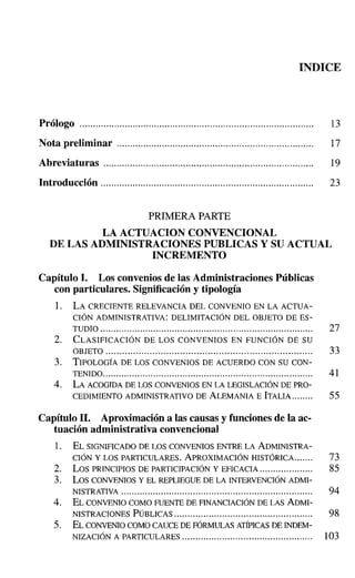 INDICE
Prólogo 13
Nota preliminar 17
Abreviaturas 19
Introducción 23
PRIMERA PARTE
LA ACTUACION CONVENCIONAL
DE LAS ADMINISTRACIONES PUBLICAS Y SU ACTUAL
INCREMENTO
Capítulo l. Los convenios de las Administraciones Públicas
con particulares. Significación y tipología
1. LA CRECIENTE RELEVANCIA DEL CONVENIO EN LA ACTUA-
CIÓN ADMINISTRATIVA: DELIMITACIÓN DEL OBJETO DE ES-
TUDIO 27
2. CLASIFICACIÓN DE LOS CONVENIOS EN FUNCIÓN DE SU
OBJETO 33
3. TIPOLOGÍA DE LOS CONVENIOS DE ACUERDO CON SU CON-
TENIDO............................................................................... 41
4. LA ACOGIDA DE LOS CONVENIOS EN LA LEGISLACIÓN DE PRO-
CEDIMIENTO ADMINISTRATIVO DE ALEMANIA E ITALIA........ 55
Capítulo 11. Aproximación a las causas y funciones de la ac-
tuación administrativa convencional
1. EL SIGNIFICADO DE LOS CONVENIOS ENTRE LA ADMINISTRA-
CIÓN Y LOS PARTICULARES. APROXIMACIÓN HISTÓRICA.. ..... 73
2. Los PRINCIPIOS DE PARTICIPACIÓN Y EFICACIA.................... 85
3. Los CONVENIOS y EL REPLIEGUE DE LA INTERVENCIÓNADMI-
NISTRATIVA 94
4. EL CONVENIO COMO FUENTE DE FINANCIACIÓN DE LAS ADMI-
NISTRACIONES PÚBLICAS.................................................... 98
5. EL CONVENIO COMOCAUCEDE FÓRMULAS ATÍPICAS DE INDEM-
NIZACIÓN A PARTICULARES 103
 