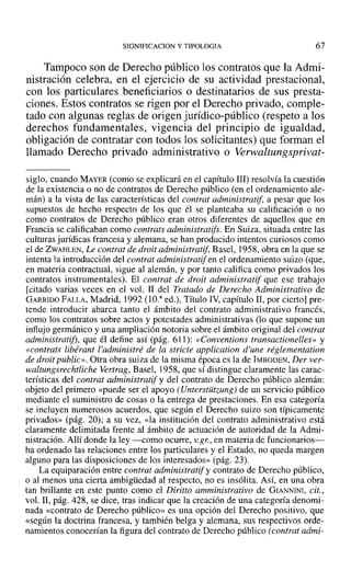 SIGNIFICACION y TIPOLOGIA 67
Tampoco son de Derecho público los contratos que la Admi-
nistración celebra, en el ejercicio de su actividad prestacional,
con los particulares beneficiarios o destinatarios de sus presta-
ciones. Estos contratos se rigen por el Derecho privado, comple-
tado con algunas reglas de origen jurídico-público (respeto a los
derechos fundamentales, vigencia del principio de igualdad,
obligación de contratar con todos los solicitantes) que forman el
llamado Derecho privado administrativo o Verwaliungsprivat-
siglo, cuando MAYER (como se explicará en el capítulo 111) resolvía la cuestión
de la existencia o no de contratos de Derecho público (en el ordenamiento ale-
mán) a la vista de las características del contrat administratif. a pesar que los
supuestos de hecho respecto de los que él se planteaba su calificación o no
como contratos de Derecho público eran otros diferentes de aquellos que en
Francia se calificaban como contrats administratifs. En Suiza, situada entre las
culturas jurídicas francesa y alemana, se han producido intentos curiosos como
el de ZWAHLEN, Le contrat de droit administratif, Basel, 1958, obra en la que se
intenta la introducción del contrat administratiJen el ordenamiento suizo (que,
en materia contractual, sigue al alemán, y por tanto califica como privados los
contratos instrumentales). El contrat de droit administratif que ese trabajo
[citado varias veces en el vol. 11 del Tratado de Derecho Administrativo de
GARRIDO FALLA, Madrid, 1992 (lO." ed.), Título IV, capítulo 11, por cierto] pre-
tende introducir abarca tanto el ámbito del contrato administrativo francés,
como los contratos sobre actos y potestades administrativas (lo que supone un
influjo germánico y una ampliación notoria sobre el ámbito original del contrat
administraiifi, que él define así (pág. 611): «Conventions transactionelles» y
«contrats libérant l'administré de la stricte application d'une réglementation
de droit public», Otra obra suiza de la misma época es la de IMBODEN, Der ver-
waltungsrechtliche Vertrag, Basel, ]958, que sí distingue claramente las carac-
terísticas del contrat administratif y del contrato de Derecho público alemán:
objeto del primero «puede ser el apoyo (Unterstiitzung) de un servicio público
mediante el suministro de cosas o la entrega de prestaciones. En esa categoría
se incluyen numerosos acuerdos, que según el Derecho suizo son típicamente
privados» (pág. 20); a su vez, «la institución del contrato administrativo está
claramente delimitada frente al ámbito de actuación de autoridad de la Admi-
nistración. Allí donde la ley -como ocurre, V.gr., en materia de funcionarios-
ha ordenado las relaciones entre los particulares y el Estado, no queda margen
alguno para las disposiciones de los interesados» (pág. 23).
La equiparación entre contrat administratijy contrato de Derecho público,
o al menos una cierta ambigüedad al respecto, no es insólita. Así, en una obra
tan brillante en este punto como el Diritto amministrativo de GIANNINI, cit.,
voL 11, pág. 428, se dice, tras indicar que la creación de una categoría denomi-
nada «contrato de Derecho público» es una opción del Derecho positivo, que
«según la doctrina francesa, y también belga y alemana, sus respectivos orde-
namientos conocerían la figura del contrato de Derecho público (contrat admi-
 