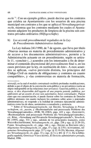 68 CONTRATOS SOBRE ACTOS Y POTESTADES
recht 71. Con un ejemplo gráfico, puede decirse que los contratos
que celebra un Ayuntamiento con los usuarios de una piscina
municipal son contratos a los que se aplica el Verwaltungsprivat-
recht, mientras que los contratos mediante los cuales el Ayunta-
miento adquiere los productos de limpieza de la piscina son con-
tratos privados ordinarios (Hilfsgeschiifte).
b) Los accordi procedimentali regulados en la Ley
de Procedimiento Administrativo italiana
La Ley italiana 241/1990, de 7 de agosto, que lleva por título
«Nuevas normas en materia de procedimiento administrativo y
de acceso a los documentos administrativos», permite a la
Administración actuante en un procedimiento, según su artícu-
lo 11, «concluir (...) acuerdos con los interesados a fin de deter-
minar el contenido discrecional del provvedimento final 0, en los
casos previstos por la ley, en sustitución de éste». A esos acuer-
dos se aplican, «salvo previsión distinta, los principios del
Código Civil en materia de obligaciones y contratos en cuanto
compatibles», y «las controversias en materia de formación,
nistratif}, en la cual el modulo contrattuale recibiría profundas modificaciones,
debido a que el objeto de la convención sería público y no privatístico (sería un
objeto indisponible en las relaciones inter privatos): l'autorita pubblica, in sos-
lanza, si dice disporrebbe dell'oggetto di una propria potesta, pubblica, per
addivenire ad un assetto di esso non autoritativo, bensi contrattuale». Parece
claro que esa caracterización, si puede ilustrar sobre los contratos de Derecho
público alemanes (en cuanto incluyen los contratos sobre actos y potestades
administrativas), no responde a la realidad de contratos típicamente adminis-
trativos como los de obras, suministros o consultoría y asistencia.
71 Sobre el Yerwaltungsprivatrechi, vid. EHLERS, Verwaltung in Privat-
rechtsform, cit., passim, y «Rechtsstaatliche und prozessuale Probleme des
Verwaltungsprivatrechts», DVBl, 98 (1983), págs. 422 y sigs.; ZEZSCHWlTZ,
«Rechtsstaatliche und prozessuale Probleme des Verwaltungsprivatrechts»,
cit.: RÓHL, «Verwaltung und Privatrecht-Verwaltungsprivatrecht?», VerwArch,
86 (1995), págs. 531 y sigs., además de los principales manuales, como
WOLFF/BACHOF/STOBER, Verwaltungsrecht, cit., págs. 238 y sigs. (§ 23.29-35),
FABER, Verwaltungsrecht, cit., págs. 146 y sigs.; EHLERS en ERICHSEN (dir.),
Allgemeines Verwaltungsrecht, cit., págs. 57 y sigs. (§ 2 IV); ACHTERBERG, All-
gemeines Verwaltungsrecht, págs. 217 y sigs. (§ 12.19-29); MAURER, Allgemei-
nes Verwaltungsrecht, cit., págs. 33 y sigs. (§ 3.) Y401 (§ 17.1). En la biblio-
grafía española, GONZÁLEZ-VARAS IBÁÑEz, El Derecho administrativo privado,
Madrid, 1996.
 