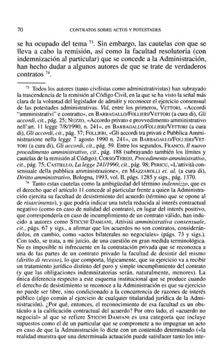 70 CONTRATOS SOBRE ACTOS Y POTESTADES
se ha ocupado del tema 73. Sin embargo, las cautelas con que se
lleva a cabo la remisión, así como la facultad resolutoria (con
indemnización al particular) que se concede a la Administración,
han hecho dudar a algunos autores de que se trate de verdaderos
contratos 74.
73 Todos los autores (tanto civilistas como administrativistas) han subrayado
la trascendencia de la remisión al Código Civil, en la que se ha visto la señal más
clara de la voluntad del legislador de admitir y reconocer el ejercicio consensual
de las potestades administrativas. Vid, entre los primeros, VETTORI, «Accordi
"amministrativi" e contratto», en BARBAGALLOlFoLLIERINETTORI (a cura di), Gli
accordi, cit., pág. 25; Nuzzo, «Accordo privato e provvedimento amministrativo
nell'art. 11 legge 7/8/1990, n. 241», en BARBAGALLOlFoLLIERINETTORI (a cura
di), Gli accordi, cit., pág. 37; FOLLIERI, «Gli accordi tra privati e Pubblica Ammi-
nistrazione nella legge 7 agosto 1990 n. 24] », en BARBAGALLOlFoLLIERINET-
TORI (a cura di), Gil accordi, cit., pág. 59. Entre los segundos, FRANCO, Il nuovo
procedimento amministrativo, cit., pág. 188 (subrayando también los límites y
cautelas de la remisión al Código); CORsoffERESI, Procedimento amministrativo,
cit., pág. 75; CASTIELLO, La legge 24111990,cit., pág. 98; PERICU, «L'attivita con-
sensuale della pubblica amministrazione», en MAZZAROLLI el. al. (a cura di),
Diriuo amministrativo, Bologna, 1993, vol. II, págs. 1285 y sigs., pág. 1370.
74 Tanto estas cautelas como la ambigüedad del término indennizzo, que es
el derecho que el artículo 11 concede al particular frente a quien la Administra-
ción ejercita su facultad de desistimiento del acuerdo (término que se opone al
de risarcimento), y que podría indicar una tutela reducida al interés contractual
negativo (como en caso de nulidad del contrato), en lugar del interés positivo,
que correspondería en caso de incumplimiento de un contrato válido, han indu-
cido a autores como STICCHI DAMIANI, Attivita amministrativa consensuale,
cit., págs. 67 y sigs., a afirmar que los acuerdos no son contratos, considerán-
dolos, en cambio, como «actos bilaterales no negociales» (págs. 73 y sigs.).
Con todo, se trata, a mi juicio, de una cuestión en gran medida terminológica.
No es imposible ni infrecuente en la contratación privada que se reconozca a
una de las partes de un contrato privado la facultad de desistir del mismo
(diritto di recesso), lo que comporta, lógicamente, que su ejercicio va a recibir
un tratamiento jurídico distinto del puro y simple incumplimiento del contrato
(y que las obligaciones indemnizatorias serán, naturalmente, menores). La
única diferencia respecto a este esquema institucional que se produce cuando
el derecho de desistimiento se reconoce a la Administración es que su ejercicio
no puede ser libre, sino condicionado a la concurrencia de razones de interés
público (algo común al ejercicio de cualquier titularidad jurídica de la Admi-
nistración). ¿Por qué, entonces, el reconocimiento de esa facultad es un obs-
táculo a la calificación contractual del acuerdo? Por otro lado, el «acuerdo no
negocial» al que se refiere STICCHI DAMIANI es una categoría que incluye
supuestos como el de un particular que se compromete a no impugnar un acto
en caso de que la Administración lo dicte con un contenido determinado (<<la
realidad muestra que una determinada actuación puede satisfacer tanto los inte-
 