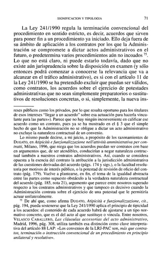 SIGNIFICACION y TIPOLOGIA 71
La Ley 241/1990 regula la terminación convencional del
procedimiento en sentido estricto, es decir, acuerdos que sirven
para poner fin a un procedimiento ya iniciado. Ello deja fuera de
su ámbito de aplicación a los contratos por los que la Adminis-
tración se compromete a dictar actos administrativos en el
futuro, o predetermina varios procedimientos aún no incoados 75.
Lo que no está claro, ni puede estarlo todavía, dado que no
existe aún jurisprudencia sobre la disposición en examen (y sólo
entonces podrá comenzar a conocerse la relevancia que va a
alcanzar en el tráfico administrativo), es si con el artículo 11 de
la Ley 241/1990 se ha pretendido excluir que puedan ser válidos,
como contratos, los acuerdos sobre el ejercicio de potestades
administrativas que no sean simplemente preparatorios o sustitu-
tivos de resoluciones concretas, o si, simplemente, la nueva ins-
reses públicos como los privados, por lo que resulta oportuno para los titulares
de esos intereses "llegar a un acuerdo" sobre esa actuación para hacerla vincu-
lante para las partes»). Parece que no hay ningún inconveniente en calificar ese
acuerdo como un contrato, pues ya se ha mostrado en el § 3 que el simple
hecho de que la Administración no se obligue a dictar un acto administrativo
no excluye la naturaleza contractual de un convenio.
Lo mismo puede decirse, a mi juicio, a propósito de los razonamientos de
DUGATO, en Atipicita e funzionalizzarione nell'auivita amministrativa per con-
tratti, Milano, 1996, que niega que los acuerdos puedan ser contratos con base
en argumentos que, de ser atendibles, conducirían a negar naturaleza contrac-
tual también a nuestros contratos administrativos. ASÍ, cuando se considera
opuesta a la esencia del contrato la atribución a la jurisdicción administrativa
de las cuestiones derivadas del acuerdo (págs. 174 y sigs.), o la facultad resolu-
toria por motivos de interés público, o la potestad de revisión de oficio del con-
trato (pág. 179). Vuelve a plantearse, en fin, el tema de la igualdad abstracta
entre las partes como supuesto obstáculo a la verdadera naturaleza contractual
del acuerdo (pág. 185, nota 21), argumento que parece entre nosotros superado
respecto a los contratos administrativos y que tampoco es decisivo cuando la
Administración contrata sobre el ejercicio de una potestad que le permitiría
actuar unilateralmente.
75 De ahí que, como afirma DUGATO, Atipicita e funzionalizzarione, cit.,
pág. 194, pueda sostenerse que la Ley 241/1990 aplica el principio de tipicidad
a los acuerdos: el contenido de cada acuerdo habrá de ajustarse a un tipo nor-
mativo concreto, que es el del acto al que sustituye o vincula. Entre nosotros,
VELASCO CABALLERO, Las cláusulas accesorias del acto administrativo,
Madrid, 1996, pág. 308, utiliza también esa distinción como clave interpreta-
tiva del artículo 88 LAP: «Los convenios de la LRJ-PAC son, más que contra-
tos, terminación o instrucción convencional de un procedimiento en principio
unilateral y resolutivo».
 