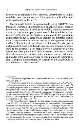 72 CONTRATOS SOBRE ACTOS Y POTESTADES
titución no es aplicable a ellos, debiendo determinarse su validez
o nulidad con base en los principios generales aplicables antes
de la aprobación de la Ley 76.
Este limitado ámbito de aplicación de la Ley 241/1990 con-
trasta con los trabajos preparatorios, y en especial con el antepro-
yecto NIGRO que, en la línea de la VwVfG, pretendía reconocer
validez y regular un tipo de contratos de las Administraciones
caracterizado por ser su objeto el ejercicio de las potestades
administrativas. En tal categoría se incluían los contratos sustitu-
tivos o preparatorios de un acto, pero en modo alguno se limitaba
a ellos 77. La limitación del alcance de los acuerdos obedece al
dictamen del Consejo de Estado, que no sólo propuso la limita-
ción de los acuerdos a los preparatorios ° sustitutivos de una
resolución, sino que calificó tales acuerdos como meras renun-
cias del particular a recurrir el acto, renuncias que no podrían ser
calificadas como contratos y que no vincularían a la Administra-
ción, y propuso la eliminación, en la remisión al Código Civil, de
toda referencia a los contratos 78.
76 En favor de la primera tesis se pronuncia AICARDI, «La disciplina gene-
rale», cit., pág. 25.
77 CAVALLO, «Accordi e procedimento arnministrativo», en AA.VV., Pro-
cedimento amministrativo e diritto di accesso, cit., págs. 65 y sigs., pág. 70,
habla del «proyecto iluminista elaborado por la Comisión, presidida por quien
era ciertamente el más filogennánico de los administrativistas italianos». En el
mismo sentido, CASTIELLO, «Gli accordi integrativi e sostitutivi di provvedi-
menti amministrativi», Dir. proc. amm., XI (1993), págs. 124 y sigs., y págs.
134-135. El anteproyecto está publicado en CORso/TERESI, Procedimento
amministrativo, cit., págs. 165-177.
78 El Pleno (Adunanza Generale) del Consejo de Estado emitió su dictamen
núm. 7/87,el 17 de febrero. El dictamen puede ser consultado en CORsoffERESI,
Procedimento amministrativo, cit., págs. 177-207. El propio NIGRO, en las
«Conclusioni», en AA.VV., L'accordo nell'azione amministrativa, Roma, 1988,
pág. 84, comentaba: «Comprendo las razones de la supresión, pero la lamento.
(...) En una situación en la que la Administración busca cada vez más el acuerdo
con el particular, mientras el acto unilateral aparece como la exteriorización for-
mal de un acuerdo de hecho, (...) hacer manifiesto el contrato significa, entre
otras cosas, contribuir a la moralización de la Administración».
 
