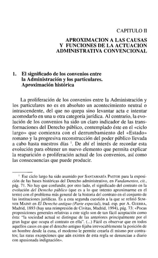 CAPITULO II
APROXIMACION A LAS CAUSAS
Y FUNCIONES DE LA ACTUACION
ADMINISTRATIVA CONVENCIONAL
1. El significado de los convenios entre
la Administración y los particulares.
Aproximación histórica
La proliferación de los convenios entre la Administración y
los particulares no es en absoluto un acontecimiento neutral o
intrascendente, del que no quepa sino levantar acta e intentar
acomodarlo en una u otra categoría jurídica. Al contrario, la evo-
lución de los convenios ha sido un claro indicador de las trans-
formaciones del Derecho público, contemplado éste en el «ciclo
largo» que comienza con el derrumbamiento del «Estado»
romano y la progresiva reconstrucción del poder público llevada
a cabo hasta nuestros días l. De ahí el interés de recordar esta
evolución para obtener un nuevo elemento que permita explicar
la reaparición o proliferación actual de los convenios, así como
las consecuencias que puede producir.
I Ese ciclo largo ha sido asumido por SANTAMARÍA PASTOR para la exposi-
ción de las bases históricas del Derecho administrativo, en Fundamentos, cit.,
pág. 71. No hay que confundir, por otro lado, el significado del contrato en la
evolución del Derecho público (que es a lo que intento aproximarme en el
texto) con el problema más general de la historia del contrato en el conjunto de
las instituciones jurídicas. Es a esta segunda cuestión a la que se refirió SUM-
NER MAINE en El Derecho antiguo (Parte especial), trad. esp. por A. GUERRA,
Madrid, 1893 (hay una reimpresión de Civitas, Madrid, 1994), pág. 73: «Pocas
proposiciones generales relativas a este siglo son de tan fácil aceptación como
ésta: "la sociedad actual se distingue de las anteriores principalmente por el
gran lugar que ocupa el contrato en ella". (...) Fácil es observar que en todos
aquellos casos en que el derecho antiguo fijaba irrevocablemente la posición de
un hombre desde la cuna, el moderno le permite crearla él mismo por contra-
tos; las raras excepciones que aún existen de esta regla se denuncian a diario
con apasionada indignación».
 