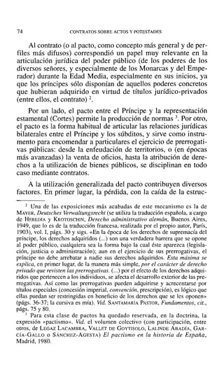 74 CONTRATOS SOBRE ACTOS YPOTESTADES
Al contrato (o al pacto, como concepto más general y de per-
files más difusos) correspondió un papel muy relevante en la
articulación jurídica del poder público (de los poderes de los
diversos señores, y especialmente de los Monarcas y del Empe-
rador) durante la Edad Media, especialmente en sus inicios, ya
que los príncipes sólo disponían de aquellos poderes concretos
que hubieran adquirido en virtud de títulos jurídico-privados
(entre ellos, el contrato) 2.
Por un lado, el pacto entre el Príncipe y la representación
estamental (Cortes) permite la producción de normas 3. Por otro,
el pacto es la forma habitual de articular las relaciones jurídicas
bilaterales entre el Príncipe y los súbditos, y sirve como instru-
mento para encomendar a particulares el ejercicio de prerrogati-
vas públicas: desde la enfeudación de territorios, o (en épocas
más avanzadas) la venta de oficios, hasta la atribución de dere-
chos a la utilización de bienes públicos, se disciplinan en todo
caso mediante contratos.
A la utilización generalizada del pacto contribuyen diversos
factores. En primer lugar, la pérdida, con la caída de la estruc-
2 Una de las exposiciones más acabadas de este mecanismo es la de
MAYER, Deutsches Verwaltungsrecht (se utiliza la traducción española, a cargo
de HEREOIA y KROTOSCHIN, Derecho administrativo alemán, Buenos Aires,
1949, que lo es de la traducción francesa, realizada por el propio autor, París,
1903), vol. 1, págs. 30 y sigs. «En la época de los derechos de supremacía del
príncipe, los derechos adquiridos (...) son una verdadera barrera que se opone
al poder público, cualquiera sea la forma bajo la cual éste aparezca (legisla-
ción, justicia o administración); aun en el ejercicio de sus prerrogativas, el
príncipe no debe arrebatar a nadie sus derechos adquiridos. Esta máxima se
explica, en primer lugar, de la manera más simple, por el carácter de derecho
privado que revisten las prerrogativas. (...) por el efecto de los derechos adqui-
ridos que pertenecen a los indi viduos, se afecta el desarrollo exterior de las pre-
rrogativas. Así como las prerrogativas pueden adquirirse y acrecentarse por
títulos especiales (concesión imperial, convención, prescripción), es lógico que
ellas puedan ser restringidas en beneficio de los derechos que se les oponen»
(págs. 36-37; la cursiva es mía). Vid. SANTAMARÍA PASTOR, Fundamentos, cit.,
págs. 75 y 80.
3 Para esta clase de pactos ha quedado reservada, en la doctrina, la
expresión «pactismo». Vid. el volumen colectivo (con participación, entre
otros, de LEGAZ LACAMBRA, VALLET DE GOYTISOLO, LALlNDE ABADÍA, GAR-
CÍA-GALLO o SÁNCHEZ-AGESTA) El pactismo en la historia de España,
Madrid, 1980.
 