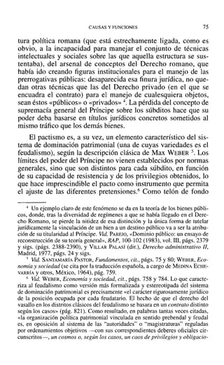 CAUSAS Y FUNCIONES 75
tura política romana (que está estrechamente ligada, como es
obvio, a la incapacidad para manejar el conjunto de técnicas
intelectuales y sociales sobre las que aquella estructura se sus-
tentaba), del arsenal de conceptos del Derecho romano, que
había ido creando figuras institucionales para el manejo de las
prerrogativas públicas: desaparecida esa finura jurídica, no que-
dan otras técnicas que las del Derecho privado (en el que se
encuadra el contrato) para el manejo de cualesquiera objetos,
sean éstos «públicos» o «privados» 4. La pérdida del concepto de
supremacía general del Príncipe sobre los súbditos hace que su
poder deba basarse en títulos jurídicos concretos sometidos al
mismo tráfico que los demás bienes.
El pactismo es, a su vez, un elemento característico del sis-
tema de dominación patrimonial (una de cuyas variedades es el
feudalismo), según la descripción clásica de Max WEBER 5. Los
límites del poder del Príncipe no vienen establecidos por normas
generales, sino que son distintos para cada súbdito, en función
de su capacidad de resistencia y de los privilegios obtenidos, lo
que hace imprescindible el pacto como instrumento que permita
el ajuste de las diferentes pretensiones." Como telón de fondo
4 Un ejemplo claro de este fenómeno se da en la teoría de los bienes públi-
cos, donde, tras la diversidad de regímenes a que se había llegado en el Dere-
cho Romano, se pierde la nitidez de esa distinción y la única forma de tutelar
jurídicamente la vinculación de un bien a un destino público va a ser la atribu-
ción de su titularidad al Príncipe. Vid. PAREJO, «Dominio público: un ensayo de
reconstrucción de su teoría general», RAP, 100-102 (1983), vol. 111, págs. 2379
y sigs. (págs. 2388-2390), y VILLAR PALASÍ (dir.), Derecho administrativo JJ,
Madrid, 1977, págs. 24 y sigs.
5 Vid. SANTAMARÍA PASTOR, Fundamentos, cit., págs. 75 y 80; WEBER, Eco-
nomía y sociedad (se cita por la traducción española, a cargo de MEDINA ECHE-
VARRíA y otros, México, 1964), pág. 759.
6 Vid. WEBER, Economía y sociedad, cit., págs. 758 y 784. Lo que caracte-
riza al feudalismo como versión más formalizada y estereotipada del sistema
de dominación patrimonial es precisamente «el carácter rigurosamente jurídico
de la posición ocupada por cada feudatario. El hecho de que el derecho del
vasallo en los distritos clásicos del feudalismo se basara en un contrato distinto
según los casos» (pág. 821). Como resultado, en palabras tantas veces citadas,
«la organización política patrimonial vinculada en sentido prebendal y feudal
es, en oposición al sistema de las "autoridades" o "magistraturas" reguladas
por ordenamientos objetivos -con sus correspondientes deberes oficiales cir-
cunscritos-, un cosmos o, según los casos, un caos de privilegios y obligacio-
 