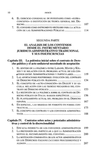 JO INDICE
6. EL EJERCICIO CONSENSUAL DE POTESTADES COMO «SUPRA-
CONCEPTO» O INSTITUCIÓN DE TEORÍA GENERAL DEL DE-
RECHO................................................................................ 107
7. EL CONVENIOCOMO INSTRUMENTO NECESARIO PARALA AcrUA-
CIÓN DE LAS ADMINISTRACIONES PÚBLICAS....................... 114
SEGUNDA PARTE
EL ANALISIS DE LOS CONVENIOS
DESDE EL INSTRUMENTARIO
JURIDICO-ADMINISTRATIVO TRADICIONAL
y SUS INSUFICIENCIAS
Capítulo 111. La polémica inicial sobre el contrato de Dere-
cho público y el acto unilateral necesitado de aceptación
1. EL SENTIDODE LA POLÉMICAENTRE LABAND, MAYER Y KEL-
SEN Y SU RELACIÓN CON EL PROBLEMA ACTUAL DE LOS CON-
.wENIOS ENTRE ADMINISTRACIONES y PARTICULARES........... 119
2. LAS APORTACIONES POSTERIORES: EVOLUCIÓN DEL CONTRATO
DE DERECHO PÚBLICO EN ALEMANIA................................. 134
3. EL CONCEPTO DE «ACTO-CONDICIÓN» EN DUGUIT y SU ES-
CUELA: RELACIÓN CON LAS TEORÍAS NEGADORAS DEL CON-
TRATO DE DERECHO PÚBLICO 153
4. LA RECEPCIÓN DE LA POLÉMICA SOBRE EL CONTRATO DE DE-
RECHO PÚBLICO EN ITALIA: RASGOS ESPECrFICOS 156
5. EL PLANTEAMIENTOACTUAL DEL PROBLEMA EN EL DERECHO
ESPAÑOL 167
6. EN ESPECIAL, LAS MEDIDAS DE FOMENTO EN FORMA CON-
TRACTUAL....................................................................... 175
7. EL CONCEPTO DE CONTRATO Y LOS CONVENIOS ADMINISTRA-
TIVOS................................................................................. 188
Capítulo IV. Contratos sobre actos y potestades administra-
tivas y control de la discrecionalidad
l. EFICACIA INDIRECTA DE LOS CONVENIOS ADMINISTRATIVOS 199
2. LA PRETENSIÓN DEL PARTICULARA QUE LA ADMINISTRACIÓN
MOTIVE EL INCUMPLIMIENTO DEL CONVENIO....................... 200
3. LA MOTIVACIÓN COMPARATIVA DE LOS AcrOS ADMINISTRATIVOS
EN LOS DERECHOS ITALIANO (ACCORDl PROCEDIMENTALI) y
ALEMÁN............................................................................. 207
 