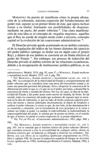 CAUSAS Y FUNCIONES 77
MARAVALL ha puesto de manifiesto cómo la propia afirma-
ción de la soberanía, máxima expresión del fortalecimiento del
poder real, supone ya un primer límite de éste, que opera incluso
frente a su titular, limitando sus posibilidades de disponer,
mediante un pacto, del poder soberano 9. Una clara manifesta-
ción de esta idea es el concepto de «regalías mayores», aquellas
que el Rey no puede de ningún modo ceder a terceros, concepto
capital en la evolución de las concesiones administrativas 10.
El Derecho privado queda acantonado en un ámbito concreto,
el de la regulación del tráfico de los bienes distintos del ejercicio
del poder público (aunque su titular sea en algún caso el propio
Rey), y dentro de ese ámbito se convierte en un límite efectivo al
poder del Estado 11. Sin embargo, ese proceso de reducción del
Derecho privado al ámbito estricto de las relaciones económicas,
debido a la recuperación de instituciones jurídico-públicas, es un
administrativo, Madrid, 1974, pág. 92, nota 17, y MARAVALL, Estado moderno
y mentalidad social, Madrid, 1972, vol. 1, pág. 294.
9 Vid. MARAVALL, Estado moderno y mentalidad social, cit., vol. 1,
pág. 340: «La concepción de la objetividad del Estado y consiguientemente del
poder soberano que se considera como una pieza del mecanismo estatal y no
como una posesión personal del príncipe, lleva a despertar la conciencia de la
diferenciación entre lo que es y lo que no es el poder; por tanto, a desarrollar la
conciencia de límite y medida del mismo. Por esa vía, pues, la idea de la obje-
tividad del Estado y del poder actúa como noción de medida, de límite. En tal
sentido, todos los caracteres del poder que acabamos de exponer (que se encie-
rran en la idea de soberanía), si, por un lado, de hecho enuncian aspectos posi-
tivos del mismo y fueron elaborados doctrinalmente al objeto de fortalecer y
unificar el poder soberano, lo cierto es que, de otro lado, al dar determinación a
su contenido y extensión, con la formulación de esos principios se le viene a
señalar sus lindes al poder. La unidad, la indivisibilidad, la inalienabilidad, la
imprescriptibilidad del poder, le señalan por de pronto un límite, en el sentido
de que, al menos, no puede ir contra exigencias de su propia naturaleza».
10 Vid. VILLAR PALASÍ, «Concesiones administrativas», NEJ, págs. 688 y
sigs.
11 Vid. MARAVALL, Estado moderno y mentalidad social, cit., vol. 1,
pág. 345. Así se entiende que el máximo teórico del poder soberano (BODIN),
que considera esencial a éste la revocabilidad de cualquier edicto, afirme en
términos estrictos que «el príncipe es obligado a observar sus contratos». Vid.
BODIN, Los seis libros de la república (publicado originalmente en 1575),
libro 1,capítulo VIII. Se cita por la traducción española de Gaspar DE AÑASTRO
ISUNZA (publicada en 1590), reeditada por BERMEJO CABRERO, Madrid, 1992, 2
voIs.
 