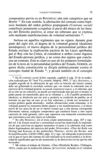CAUSAS Y FUNCIONES 79
compromiso previo es en ROUSSEAU aún más categórica que en
BODIN 14. En este sentido, la afirmación del contrato como hipó-
tesis fundante del orden político propugnado (Contrato social)
contribuye justamente a expulsar al pacto deJ elenco de las fuen-
tes del Derecho positivo, al crear un soberano que se expresa
sólo mediante manifestaciones de voluntad unilaterales 15.
Incluso en aquellos regímenes que no siguen, durante gran
parte del siglo XIX, el dogma de la voluntad general (dualismo
monárquico), el nuevo dogma de la personalidad jurídica del
Estado excluye la explicación pactista de las Leyes aprobadas
por el Rey con las Cortes, al considerar a ambos como órganos
del Estado-persona jurídica, y no como dos sujetos que conclu-
yen un contrato. Esto es claro en uno de los primeros formulado-
res de la tesis de la personalidad jurídica del Estado, GERBER, en
quien dicha construcción se dirigía polémicamente contra el
concepto feudal de Estado 16, y pesará también en el concepto
14 En El contrato social (Libro segundo, capítulo 1; pág. 25 de la traduc-
ción realizada por M." José VrLLAvERDE, Madrid, 1995, 3.a
ed.), ROUSSEAU, a
renglón seguido de la afirmación de que sólo en función del interés común
debe ser gobernada la sociedad, sostiene que «no siendo la soberanía sino el
ejercicio de la voluntad general, no puede enajenarse nunca, y el soberano, que
no es sino un ser colectivo, no puede ser representado más que por sí mismo: el
poder puede ser transmitido, pero no la voluntad. (...) Si el pueblo prometiese
obedecer, se disolvería por ese acto y perdería su condición de pueblo; en el
instante en que hay un amo ya no hay soberano, y desde ese momento el
cuerpo político queda destruido». Ambas afirmaciones están enlazadas: si la
voluntad general no encuentra límite alguno a sus manifestaciones, y el único
móvil de sus actos ha de ser el interés común que a ella misma corresponde
libremente valorar, cualquier compromiso que asumiera frente a otro sujeto
carecería de toda garantía, salvo que supusiera una mutación constitucional
que convirtiera a ese otro sujeto en soberano.
15 No sólo MARAVALL (en el texto citado anteriormente, págs. 287 y sigs.
del vol. 1de Estado moderno y mentalidad social) ha relativizado la importan-
cia de que convivan en algunos momentos el pacto y la soberanía real como
títulos legitimadores del ejercicio del poder. STErNvoRTH, «Über die Rolle van
Vertrag und Konsens in der politischen Theorie», Archiv für Rechts- und
Sozialphilosophie, LXXII (1986), págs. 21 y sigs., ha subrayado la persistencia
con la que el topos del contrato ha sido utilizado en la teoría política y la diver-
sidad de significados que ha ido asumiendo (y de direcciones en las que ha sido
invocado).
16 Me refiero al trabajo de GERBER, «Über offentliche Rechte» (Tübingen,
1852), citado por la traducción italiana, de LUCCHINI, incluida en el volumen
 