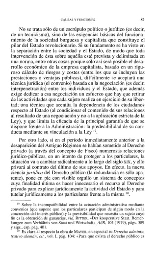 CAUSAS Y FUNCIONES 81
No se trata sólo de un escrúpulo político o jurídico (es decir,
de un tecnicismo), sino de las exigencias básicas del funciona-
miento de la sociedad burguesa y capitalista que constituye el
pilar del Estado revolucionario. Si su fundamento se ha visto en
la separación entre la sociedad y el Estado, de modo que toda
intervención de ésta sobre aquélla esté prevista y delimitada en
una norma, entre otras cosas porque sólo así será posible el desa-
rrollo económico de la empresa capitalista, basado en un rigu-
roso cálculo de riesgos y costes (entre los que se incluyen las
prestaciones o ventajas públicas), difícilmente se aceptará una
técnica jurídica (el convenio) basada en la negociación (es decir,
interpenetración) entre los individuos y el Estado, que además
exige dedicar a esa negociación un esfuerzo que hay que retirar
de las actividades que cada sujeto realiza en ejercicio de su liber-
tad; una técnica que acentúa la dependencia de los ciudadanos
respecto al Estado (al condicionar el contenido de sus relaciones
al resultado de una negociación y no a la aplicación estricta de la
Ley), y que limita la eficacia de la principal garantía de que se
dispone frente a la Administración: la predecibilidad de su con-
ducta mediante su vinculación a la Ley 19.
Por otro lado, si en el período inmediatamente anterior a la
desaparición del Antiguo Régimen se habían sometido al Derecho
privado (a través del concepto de Fisco) numerosas relaciones
jurídico-públicas, en un intento de proteger a los particulares, la
situación va a cambiar radicalmente a lo largo del siglo XIX, y ello
privará al contrato del último de sus apoyos. En efecto, la nueva
ciencia jurídica del Derecho público (la redundancia es sólo apa-
rente), pone en pie con visible orgullo un sistema de conceptos
cuya finalidad última es hacer innecesario el recurso al Derecho
privado para explicar jurídicamente la actividad del Estado y para
tutelar jurídicamente a los particulares frente a la misma 20.
19 Sobre la incompatibilidad entre la actuación administrativa mediante
convenios (que supone que los particulares participan de algún modo en la
concreción del interés público) y la previsibilidad que necesita un sujeto cuyo
fin es la obtención de ganancias, vid. RITTER, «Der kooperative Staat. Bemer-
kungen zum Verhaltnis van Staat und Wirtschaft», AoR, 104 (1979), págs. 389
y sigs., esp. pág. 40 l.
20 Es clara al respecto la obra de MAYER, en especial su Derecho adminis-
trativo alemán, cit., vol. 1, pág. 104: «Para que exista el derecho público es
 