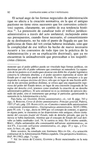 82 CONTRATOS SOBRE ACTOS Y POTESTADES
El actual auge de las formas negociales de administración
(que no afecta a la creación normativa, en la que el antiguo
pactismo no tiene otros sucesores que los convenios colecti-
vos) supone, claramente, un cambio de esa tendencia histó-
rica 21. La pretensión de canalizar todo el tráfico jurídico-
administrativo a través del acto unilateral, incluyendo entre
sus presupuestos, cuando fuese necesario, el consentimiento
de su destinatario, no ha sido el punto de llegada en que los
publicistas de fines del XIX creían haberse instalado, sino que
la complejidad de ese tráfico ha hecho de nuevo necesario
recurrir a los convenios de todo tipo (en la práctica de la
Administración y en su explicación doctrinal), que ya no
encuentran la animadversión que provocaban a los iuspubli-
cistas clásicos.
menester que el poder público pueda ser vinculado bajo formas jurídicas, sin
desvirtuar por ello el poder soberano que constituye su naturaleza. La separa-
ción de los poderes es el medio para alcanzar este doble fin: el poder legislativo
conserva la soberanía absoluta, y el poder ejecutivo representa al sector del
Estado por el cual éste puede ser vinculado. Es una idea semejante a la que
inspiraba la antigua doctrina del fisco; sólo que en lugar de una ficción artifi-
cial de dos personas jurídicas distintas, se coloca aquí una organización inge-
niosa del poder del Estado único; en lugar de una extensión exagerada de las
reglas del derecho civil, tenemos como resultado la creación de un derecho
administrativo público». El acto unilateral no es ya sinónimo de ejercicio des-
nudo del poder, sino el instrumento que protege al particular, garantizando la
sumisión de la Administración a la ley.
Para Italia, vid. GIANNINI, Diritto amministrativo, cit., vol. 11, págs. 343 y
sigs.; S. ROMANO, Corso di diritto amministrativo. Principii generali, Padova,
1937 (33
ed.), pág. 235. RANELLETTI, en «Concetto e natura delle autorizzazioni
e concessioni amministrative», Giurisprudenza amministrativa, XLVI (1894),
parte IV, cols. 7 y sigs., decía en 1894 que «el concepto de contrato, si aparece
en alguna parte, se encuentra en las disposiciones más antiguas, efecto cierta-
mente del concepto feudal del Estado, todo de derecho privado, que por la
inercia se había mantenido, mientras que el concepto de Estado del cual deri-
vaba ya había cambiado» (col. 74; la cursiva es mía). En el mismo sentido,
BERTI, «Dalla unilateralitá alla consensualita nell'azione amministrativa», en
AA.VV., L'accordo nell'azione amministrativa, cit., págs. 25 y sigs., y CAS-
SESE, Le basi, cit., pág. 384.
Entre nosotros, ha estudiado este fenómeno MEILÁN GIL, «La actuación
contractual de la Administración Pública española. Una perspectiva histórica»,
RAP, 99 (1982), págs. 7 y sigs.
21 Vid. los textos de CASSESE, GIANNINI y BASSI mencionados en la nota
anterior.
 