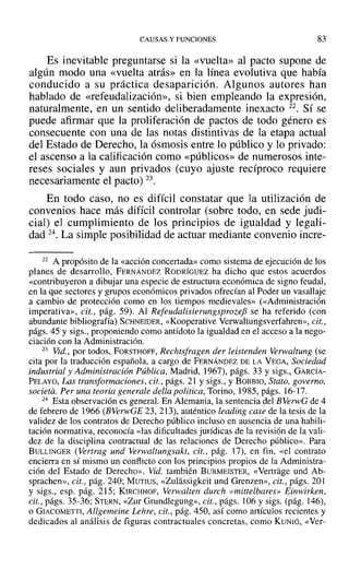 CAUSAS Y FUNCIONES 83
Es inevitable preguntarse si la «vuelta» al pacto supone de
algún modo una «vuelta atrás» en la línea evolutiva que había
conducido a su práctica desaparición. Algunos autores han
hablado de «refeudalización», si bien empleando la expresión,
naturalmente, en un sentido deliberadamente inexacto 22. Sí se
puede afirmar que la proliferación de pactos de todo género es
consecuente con una de las notas distintivas de la etapa actual
del Estado de Derecho, la ósmosis entre lo público y lo privado:
el ascenso a la calificación como «públicos» de numerosos inte-
reses sociales y aun privados (cuyo ajuste recíproco requiere
necesariamente el pacto) 23.
En todo caso, no es difícil constatar que la utilización de
convenios hace más difícil controlar (sobre todo, en sede judi-
cial) el cumplimiento de los principios de igualdad y legali-
dad 24. La simple posibilidad de actuar mediante convenio incre-
22 A propósito de la «acción concertada» como sistema de ejecución de los
planes de desarrollo, FERNÁNDEZ RODRÍGUEZ ha dicho que estos acuerdos
«contribuyeron a dibujar una especie de estructura económica de signo feudal,
en la que sectores y grupos económicos privados ofrecían al Poder un vasallaje
a cambio de protección como en los tiempos medievales» (<<Administración
imperativa», cit., pág. 59). Al Refeudalisierungsprozefi se ha referido (con
abundante bibliografía) SCHNEIDER, «Kooperative Verwaltungsverfahren», cit.,
págs. 45 y sigs., proponiendo como antídoto la igualdad en el acceso a la nego-
ciación con la Administración.
23 Vid., por todos, FORSTHOFF, Rechtsfragen der leistenden Verwaltung (se
cita por la traducción española, a cargo de FERNÁNDEZ DE LA VEGA, Sociedad
industrial y Administración Pública, Madrid, 1967), págs. 33 y sigs., GARCÍA-
PELAYO, Las transformaciones, cit., págs. 21 y sigs., y BOBBIO, Stato, governo,
societa. Per una teoria generale della politica, Torino, 1985, págs. 16-17.
24 Esta observación es general. En Alemania, la sentencia del BVerwG de 4
de febrero de 1966 (BVerwGE 23, 213), auténtico leading case de la tesis de la
validez de los contratos de Derecho público incluso en ausencia de una habili-
tación normativa, reconocía «las dificultades jurídicas de la revisión de la vali-
dez de la disciplina contractual de las relaciones de Derecho público». Para
BULLINGER (Vertrag und Verwaltungsakt, cit., pág. 17), en fin, «el contrato
encierra en sí mismo un conflicto con los principios propios de la Administra-
ción del Estado de Derecho». Vid. también BURMEISTER, «Vertrage und Ab-
sprachen», cit., pág. 240; MUTIUS, «Zulassigkeit und Grenzen», cit., págs. 201
y sigs., esp. pág. 215; KIRCHHOF, Verwalten durch «mittelbares» Einwirken,
cit., págs. 35-36; STERN, «Zur Grundlegung», cit., págs. ]06 Ysigs. (pág. 146),
o GIACOMETTI, Allgemeine Lehre, cit., pág. 450, así como artículos recientes y
dedicados al análisis de figuras contractuales concretas, como KUNIG, «Ver-
 