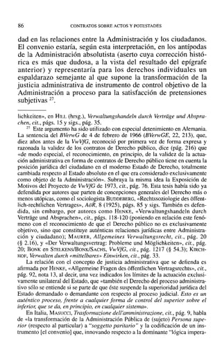 86 CONTRATOS SOBRE ACTOS Y POTESTADES
dad en las relaciones entre la Administración y los ciudadanos.
El convenio estaría, según esta interpretación, en los antípodas
de la Administración absolutista (aserto cuya corrección histó-
rica es más que dudosa, a la vista del resultado del epígrafe
anterior) y representaría para los derechos individuales un
espaldarazo semejante al que supone la transformación de la
justicia administrativa de instrumento de control objetivo de la
Administración a proceso para la satisfacción de pretensiones
subjetivas 27.
lichkeiten», en HILL (hrsg.), Yerwaltungshandeln durch Vertriige und Abspra-
chen, cit., págs. 15 y sigs., pág. 35.
27 Este argumento ha sido utilizado con especial detenimiento en Alemania.
La sentencia del BVerwG de 4 de febrero de 1966 (BVerwGE, 22, 213), que,
diez años antes de la VwVfG, reconoció por primera vez de forma expresa y
razonada la validez de los contratos de Derecho público, dice (pág. 216) que
«de modo especial, el reconocimiento, en principio, de la validez de la actua-
ción administrativa en forma de contratos de Derecho público tiene en cuenta la
posición jurídica del ciudadano en el moderno Estado de Derecho, totalmente
cambiada respecto al Estado absoluto en el que era considerado exclusivamente
como objeto de la Administración». Subraya la misma idea la Exposición de
Motivos del Proyecto de VwVfG de 1973, cit., pág. 76. Esta tesis había sido ya
defendida por autores que parten de concepciones generales del Derecho más o
menos utópicas, como el sociologista BUDDEBERG, «Rechtssoziologie des offent-
lich-rechtlichen Vertrages», AoR, 8 (1925), págs. 85 y sigs. También es defen-
dida, sin embargo, por autores como HENKE, «Verwaltungshandeln durch
Vertrage und Absprachen», cit., págs. J18-120 (poniendo en relación este fenó-
meno con el reconocimiento de que el Derecho público no es exclusivamente
objetivo, sino que constituye auténticas relaciones jurídicas entre Administra-
ción y ciudadano); MAURER, Allgemeines Verwaltungsrecht, cit., pág. 20
(§ 2.16), Y«Del' Verwaltungsvertrag: Probleme und Moglichkeiten», cit., pág.
20; BONK en STELKENS/BONK/SACHS, VwVfG, cit., pág. 12]7 (§ 54.3); KIRCH-
HOF, Verwalten durch «mittelbares» Einwirken, cit., pág. 33.
La relación con el concepto de justicia administrativa que se defienda es
afirmada por HENKE, «Allgemeine Fragen des offentlichen Vertragsrechts», cit.,
pág. 92, nota 13, al decir, una vez indicados los límites de la actuación exclusi-
vamente unilateral del Estado, que «también el Derecho del proceso administra-
tivo sólo se entiende si se parte de que éste suspende la superioridad jurídica del
Estado demandado o demandante con respecto al proceso judicial. Esto es un
auténtico proceso, frente a cualquier forma de control del superior sobre el
inferior, que se da, en principio, en cualquier sistema».
En Italia, MASUCCI, Trasformazione dell'amministrazlone, cit., pág. 9, habla
de «la transformación de la Administración Pública de (sujeto) Persona supe-
rior (respecto al particular) a "soggetto paritario" y la codificación de un ins-
trumento [el convenio] que, innovando respecto a la dominante "lógica impera-
 