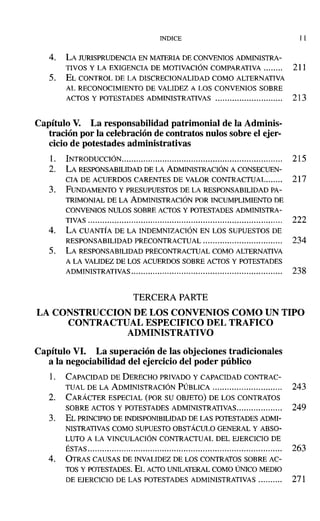 INDICE J l
4. LA JURISPRUDENCIA EN MATERIA DE CONVENIOS ADMINISTRA-
TIVOS Y LA EXIGENCIA DE MOTIVACIÓN COMPARATIVA 211
5. EL CONTROL DE LA DISCRECIONALIDAD COMO ALTERNATIVA
AL RECONOCIMIENTO DE VALIDEZ A LOS CONVENIOS SOBRE
ACTOS Y POTESTADES ADMINISTRATIVAS 213
Capítulo V. La responsabilidad patrimonial de la Adminis-
tración por la celebración de contratos nulos sobre el ejer-
cicio de potestades administrativas
l. INTRODUCCIÓN................................................................... 215
2. LA RESPONSABILIDAD DE LA ADMINISTRACIÓN A CONSECUEN-
CIA DE ACUERDOS CARENTES DE VALOR CONTRACTUAL....... 217
3. FUNDAMENTO y PRESUPUESTOS DE LA RESPONSABILIDAD PA-
TRIMONIAL DE LA ADMINISTRACIÓN POR INCUMPLIMIENTO DE
CONVENIOS NULOS SOBRE ACTOS Y POTESTADES ADMINISTRA-
TIVAS 22.2
4. LA CUANTÍA DE LA INDEMNIZACIÓN EN LOS SUPUESTOS DE
RESPONSABILIDAD PRECONTRACTUAL 234
5. LA RESPONSABILIDAD PRECONTRACTUAL COMO ALTERNATIVA
A LA VALIDEZ DE LOS ACUERDOS SOBRE ACfOS y POTESTADES
ADMINISTRATIVAS............................................................... 238
TERCERA PARTE
LA CONSTRUCCION DE LOS CONVENIOS COMO UN TIPO
CONTRACTUAL ESPECIFICO DEL TRAFICO
ADMINISTRATIVO
Capítulo VI. La superación de las objeciones tradicionales
a la negociabilidad del ejercicio del poder público
1. CAPACIDAD DE DERECHO PRIVADO Y CAPACIDAD CONTRAC-
TUAL DE LA ADMINISTRACIÓN PÚBLICA. 243
2. CARÁCTER ESPECIAL (POR SU OBJETO) DE LOS CONTRATOS
SOBRE ACTOS Y POTESTADES ADMINISTRATIVAS. 249
3. EL PRINCIPIO DE INDISPONIBILIDADDE LAS POTESTADES ADMI-
NISTRATIVAS COMO SUPUESTO OBSTÁCULO GENERAL Y ABSO-
LUTO A LA VINCULACIÓN CONTRACTUAL DEL EJERCICIO DE
ÉSTAS................................................................................. 263
4. OTRAS CAUSAS DE INVALIDEZ DE LOS CONTRATOS SOBRE AC-
TOS Y POTESTADES. EL xcro UNILATERALCOMO ÚNICO MEDIO
DE EJERCICIO DE LAS POTESTADES ADMINISTRATIVAS 271
 