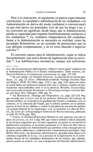 CAUSAS Y FUNCIONES 87
Pese a su reiteración, el argumento no parece especialmente
convincente. La igualdad o subordinación de los ciudadanos a la
Administración no deriva del modo (unilateral o convencional)
en que ésta ejerza sus potestades, sino de que las tenga o no, y
los convenios no significan, desde luego, que la Administración
pierda su capacidad para imponer heterónomamente conductas a
los ciudadanos 28. La verdadera independencia del ciudadano
frente a la Administración se encuentra en realidad, como ha
recordado BURMEISTER, en ser acreedor de prestaciones que la
Ley delimite completamente, y no en verse abocado a negociar
con ella 29.
El convenio supone para la Administración, según se indica
frecuentemente, una nueva fuente de legitimación para su activi-
dad 30. Las habilitaciones normativas, aunque son suficientes
tiva" del instrumentarium administrativo, refleja el "nuevo papel" (paritario) de
la Administración Pública en el Estado contemporáneo». Entre nosotros, vid.
DELGADO PIQUERAS, La terminación convencional, cit., págs. 157-158.
28 En este sentido, vid. SCHMIDT-AsSMANN, «La doctrina de las formas jurí-
dicas», cit., pág. 25, GUSY; «Óffcntliche-rechtliche Vertrage zwischen Staat
und Bürger», DVBI, 98 (1983), págs. 1222 y sigs., pág. 1225 (para este autor,
no puede haber una diferencia esencial entre acto y contrato, cuando son per-
fectamente intercambiables entre sí en la práctica); RECKERS, Gesetzwidrige
und gesetzesabweichende Regelungen in verwaltungsvertrdgen zwischen Bür-
ger und Staat, Diss. Tübingen, 1988, pág. 54.
29 Vid. BURMEISTER, «Vertrage und Absprachen», cit., págs. 223-224. Hay
que recordar que LABAND, uno de los primeros defensores del contrato de
Derecho público, no se basaba en la igualdad entre Estado y ciudadano, sino, al
contrario, en la soberanía del Estado, que le debería permitir, en su opinión,
ponerse al nivel de los súbditos y confiar la disciplina de una relación jurídica
«al acuerdo bilateral de los interesados» [vid. su recensión a la obra de WEN-
ZEL, Zur Lehre der venragsmiifiigen Elemente der Reichsverfassung, publicada
en AoR, 26 (1910), pág. 366].
30 GARCÍA DE ENTERRÍA/FERNÁNDEZ RODRÍGUEZ han expuesto esta idea al
decir, en su Curso, cit., vol. I, pág. 668, que «todo el sentido y toda la intención
de las técnicas negociales que, un tanto vagamente, ha puesto en circulación la
planificación económica, se encuentra justamente en el deseo de abrir nuevos
márgenes negociales a la Administración que permitan a ésta conseguir por vía
de pacto nuevas adhesiones y colaboraciones voluntariamente prestadas». Para
Musoz MACHADO, «las decisiones administrativas, apoyadas hasta ahora en la
cobertura inapelable de la Ley, van a precisar de la legitimación en el asenti-
miento directo de los ciudadanos destinatarios de las mismas, que, además,
quieren asumir su control», en «Las concepciones del Derecho Administrativo
 