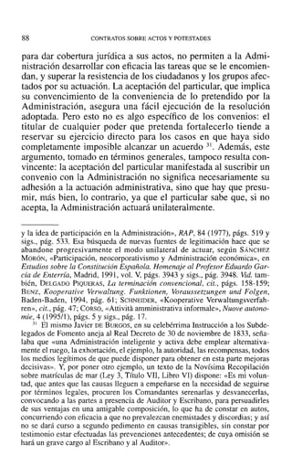 88 CONTRATOS SOBRE ACTOS Y POTESTADES
para dar cobertura jurídica a sus actos, no permiten a la Admi-
nistración desarrollar con eficacia las tareas que se le encomien-
dan, y superar la resistencia de los ciudadanos y los grupos afec-
tados por su actuación. La aceptación del particular, que implica
su convencimiento de la conveniencia de lo pretendido por la
Administración, asegura una fácil ejecución de la resolución
adoptada. Pero esto no es algo específico de los convenios: el
titular de cualquier poder que pretenda fortalecerlo tiende a
reservar su ejercicio directo para los casos en que haya sido
completamente imposible alcanzar un acuerdo 31. Además, este
argumento, tomado en términos generales, tampoco resulta con-
vincente: la aceptación del particular manifestada al suscribir un
convenio con la Administración no significa necesariamente su
adhesión a la actuación administrativa, sino que hay que presu-
mir, más bien, lo contrario, ya que el particular sabe que, si no
acepta, la Administración actuará unilateralmente.
y la idea de participación en la Administración», RAP, 84 (1977), págs. 519 y
sigs., pág. 533. Esa búsqueda de nuevas fuentes de legitimación hace que se
abandone progresivamente el modo unilateral de actuar, según SÁNCHEZ
MORÓN, «Participación, neocorporativismo y Administración económica», en
Estudios sobre la Constitución Española. Homenaje al Profesor Eduardo Gar-
cía de Enterría, Madrid, 1991, vol. V, págs. 3943 y sigs., pág. 3948. Vid. tam-
bién, DELGADO PIQUERAS, La terminación convencional, cit., págs. 158-159;
BENz, Kooperative Verwaltung. Funktionen, Voraussetzungen und Folgen,
Baden-Baden, 1994, pág. 61; SCHNEIDER, «Kooperative Verwaltungsverfah-
ren», cit., pág. 47; CORSO, «Attivitá arnministrativa informale», Nuove autono-
míe, 4 (1995/1), págs. 5 y sigs., pág. 17.
31 El mismo Javier DEBURGOS, en su celebérrima Instrucción a los Subde-
legados de Fomento aneja al Real Decreto de 30 de noviembre de 1833, seña-
laba que «una Administración inteligente y activa debe emplear alternativa-
mente el ruego, la exhortación, el ejemplo, la autoridad, las recompensas, todos
los medios legítimos de que puede disponer para obtener en esta parte mejoras
decisivas». Y, por poner otro ejemplo, un texto de la Novísima Recopilación
sobre matrículas de mar (Ley 3, Título VII, Libro VI) dispone: «Es mi volun-
tad, que antes que las causas lleguen a empeñarse en la necesidad de seguirse
por términos legales, procuren los Comandantes serenarlas y desvanecerlas,
convocando a las partes a presencia de Auditor y Escribano, para persuadirles
de sus ventajas en una amigable composición, lo que ha de constar en autos,
concurriendo con eficacia a que no prevalezcan enemistades y discordias; y así
no se dará curso a segundo pedimento en causas transigibles, sin constar por
testimonio estar efectuadas las prevenciones antecedentes; de cuya omisión se
hará un grave cargo al Escribano y al Auditor».
 