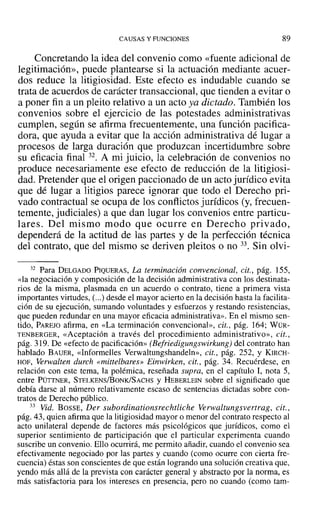 CAUSAS Y FUNCIONES 89
Concretando la idea del convenio como «fuente adicional de
legitimación», puede plantearse si la actuación mediante acuer-
dos reduce la litigiosidad. Este efecto es indudable cuando se
trata de acuerdos de carácter transaccional, que tienden a evitar o
a poner fin a un pleito relativo a un acto ya dictado. También los
convenios sobre el ejercicio de las potestades administrativas
cumplen, según se afirma frecuentemente, una función pacifica-
dora, que ayuda a evitar que la acción administrativa dé lugar a
procesos de larga duración que produzcan incertidumbre sobre
su eficacia final 32. A mi juicio, la celebración de convenios no
produce necesariamente ese efecto de reducción de la litigiosi-
dad. Pretender que el origen paccionado de un acto jurídico evita
que dé lugar a litigios parece ignorar que todo el Derecho pri-
vado contractual se ocupa de los conflictos jurídicos (y, frecuen-
temente, judiciales) a que dan lugar los convenios entre particu-
lares. Del mismo modo que ocurre en Derecho privado,
dependerá de la actitud de las partes y de la perfección técnica
del contrato, que del mismo se deriven pleitos o no 33. Sin olvi-
32 Para DELGADO PIQUERAS, La terminación convencional, cit., pág. 155,
«la negociación y composición de la decisión administrativa con los destinata-
rios de la misma, plasmada en un acuerdo o contrato, tiene a primera vista
importantes virtudes, (...) desde el mayor acierto en la decisión hasta la facilita-
ción de su ejecución, sumando voluntades y esfuerzos y restando resistencias,
que pueden redundar en una mayor eficacia administrativa». En el mismo sen-
tido, PAREJO afirma, en «La terminación convencional», cit., pág. 164; WÜR-
TENBERGER, «Aceptación a través del procedimiento administrativo», cit.,
pág. 319. De «efecto de pacificación» (Befriedigungswirkung) del contrato han
hablado BAUER, «Informelles Verwaltungshandeln», cit., pág. 252, Y KIRCH-
HOf, Verwalten durch «mittelbares» Einwirken, cit., pág. 34. Recuérdese, en
relación con este tema, la polémica, reseñada supra, en el capítulo 1, nota 5,
entre PÜTTNER, STELKENS/BoNK/SACHS y HEBERLEIN sobre el significado que
debía darse al número relativamente escaso de sentencias dictadas sobre con-
tratos de Derecho público.
33 Vid. BOSSE, Der subordinationsrechtliche Verwaltungsvertrag, cit.,
pág. 43, quien afirma que la litigiosidad mayor o menor del contrato respecto al
acto unilateral depende de factores más psicológicos que jurídicos, como el
superior sentimiento de participación que el particular experimenta cuando
suscribe un convenio. Ello ocurrirá, me permito añadir, cuando el convenio sea
efectivamente negociado por las partes y cuando (como ocurre con cierta fre-
cuencia) éstas son conscientes de que están logrando una solución creativa que,
yendo más allá de la prevista con carácter general y abstracto por la norma, es
más satisfactoria para los intereses en presencia, pero no cuando (como tam-
 