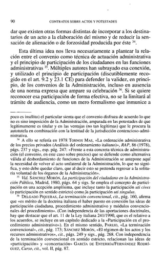 90 CONTRATOS SOBRE ACTOS Y POTESTADES
dar que existen otras formas distintas de incorporar a los destina-
tarios de un acto a la elaboración del mismo y de reducir la sen-
sación de alienación o de forzosidad producida por éste 34.
Esta última idea nos lleva necesariamente a plantear la rela-
ción entre el convenio como técnica de actuación administrativa
y el principio de participación de los ciudadanos en las funciones
administrativas 35. Múltiples autores han subrayado esa conexión,
y utilizado el principio de participación (discutiblemente reco-
gido en el arto 9.2 y 23.1 CE) para defender la validez, en princi-
pio, de los convenios de la Administración, incluso en ausencia
de una norma expresa que ampare su celebración 36. Si se quiere
reconocer esa participación de forma efectiva, no se la limitará al
trámite de audiencia, como un mero formalismo que inmunice a
poco es insólito) el particular sienta que el convenio disfraza de acuerdo lo que
no es sino imposición de la Administración, amparada en las potestades de que
legítimamente es titular y en las ventajas (no tan legítimas) que le procura la
autotutela en combinación con la lentitud de la jurisdicción contencioso-admi-
nistrativa.
34 A ello se refería en 1978 TORNOS MAS, «La ordenación administrativa
de los precios privados (Análisis del ordenamiento italiano)», RAP, 86 (1978),
págs. 237 y sigs., esp. pág. 247: «Frente a esta concreta técnica de administra-
ción (el convenio, en este caso sobre precios) que se defiende como alternativa
válida al desbordamiento de funciones de la Administración se antepone aquí
la necesidad de volver al acto unilateral de la Administración, lo que no signi-
fica, y esto debe quedar claro, que al decir esto se pretenda regresar a la solita-
ria voluntad de los órganos de la Administración».
35 Vid. SÁNCHEZ MORÓN, La participación del ciudadano en la Administra-
ción Pública, Madrid, 1980, págs. 64 y sigs. Se emplea el concepto de partici-
pación en una acepción amplísima, que incluye tanto la participación uti cives
(o participación en sentido estricto) como fa participación uti singulus.
36 DELGADO PIQUERAS, La terminación convencional, cit., pág. 160, afirma
que «es mérito de la doctrina italiana el haber puesto en conexión las ideas de
participación ciudadana, procedimiento administrativo y módulos convencio-
nales del procedimiento». (Con independencia de las aportaciones doctrinales,
hay que destacar que el arto 11 de la Ley italiana 241/1990, que es el relativo a
los acuerdos, se incluye en un capítulo dedicado a la «Participación en el pro-
cedimiento administrativo»), En el mismo sentido, PAREJO, «La terminación
convencional», cit., pág. 173; SÁNCHEZ MORÓN~ «El régimen de los actos y los
recursos administrativos», cit., págs. 249 y sigs., pág. 268. Con independencia
de la terminación convencional en sentido estricto, relacionan las ideas de
«participación» y «concertación» GARCÍA DE ENTERRÍA/FERNÁNDEZ RODRÍ-
GUEZ, Curso, cit., vol. JI, pág. 87.
 