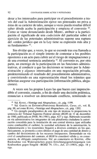 92 CONTRATOS SOBRE ACTOS Y POTESTADES
derar a los interesados para participar en el procedimiento a tra-
vés del cual la Administración ejerce sus potestades no priva a
éstas de su carácter de tales, aunque a veces pueda resultar difícil
saber dónde acaba la participación y empieza el convenio 40.
Como se viene denunciando desde MERKL, atribuir a la partici-
pación el significado de una codecisián del particular sobre el
ejercicio de las potestades administrativas supone una ruptura
del «orden jurídico que en la Ley tiene su expresión más alta y
su fundamento» 41.
Sin olvidar que, a veces, lo que se esconde tras esa llamada a
la participación es el simple intento de contentar a los posibles
opositores a un acto para cubrir así el riesgo de impugnaciones y
de una eventual sentencia anulatoria 42. El convenio es, por otra
parte, un enemigo de la participación en las funciones adminis-
trativas, al conducir a que las decisiones se tomen por la Admi-
nistración y algunos interesados en una negociación privada,
predeterminando el resultado del procedimiento administrativo,
y convirtiendo en una representación ritual los trámites que
deberían asegurar esa participación (información pública, alega-
ciones).
A veces son las propias Leyes las que hacen casi imprescin-
dible el convenio, cuando, a fin de eludir una decisión polémica,
renuncian a resolver un determinado conflicto, remitiendo su
40 Vid. KUNrG, «Vertrage und Absprachen», cit., pág. 1199.
41 Vid. GARCÍA DE ENTERRÍA/FERNÁNDEZ RODRÍGUEZ, Curso, cit., vol. 11,
pág. 88, así como KUNIG, «Vertrage und Absprachen», cit., pág. 1202.
42 Un ejemplo paradigmático de este tipo de técnicas lo proporciona la
sentencia del Tribunal Supremo Federal alemán (BGH) de ] 1 de diciembre
de 1980, publicada en DVBl, 96 (1981), págs. 627 y sigs. Habiendo recurrido
en vía administrativa los integrantes de una plataforma ciudadana la autori-
zación concedida para la instalación de una central térmica (que utilizaba
como combustible el carbón), la sociedad solicitante de la autorización, la
Administración y los recurrentes llegaron a diversos contratos en los que,
básicamente, se prometía a estos últimos el pago de una cantidad de dinero a
cambio del desistimiento de los recursos interpuestos. Demandado en vía
civil el cumplimiento del contrato, el BGH lo consideró válido y, en conse-
cuencia, de obligado cumplimiento. Vid. un comentario en KNüTHE, «Die
Rücknahme von Widersprüchen gegen Errichtungsgenehmigungen von
Kraftwerken gegen Entgeld -BGHZ 79, 131», JuS, 23 (1983), págs. 18 y
sigs.
 