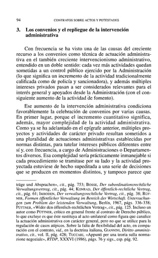 94 CONTRATOS SOBRE ACTOS Y POTESTADES
3. Los convenios y el repliegue de la intervención
administrativa
Con frecuencia se ha visto una de las causas del creciente
recurso a los convenios como técnica de actuación administra-
tiva en el también creciente intervencionismo administrativo,
entendido en un doble sentido: cada vez más actividades quedan
sometidas a un control público ejercido por la Administración
(lo que significa un incremento de la actividad tradicionalmente
calificada como de policía y sancionadora), y además múltiples
intereses privados pasan a ser considerados relevantes para el
interés general y apoyados desde la Administración (con el con-
siguiente aumento de la actividad de fomento).
Ese aumento de la intervención administrativa condiciona
favorablemente la celebración de convenios por varias causas.
En primer lugar, porque el incremento cuantitativo significa,
además, mayor complejidad de la actividad administrativa.
Como ya se ha adelantado en el epígrafe anterior, múltiples pro-
yectos y actividades de carácter privado resultan sometidos a
una pluralidad de actuaciones administrativas establecidas por
normas distintas, para tutelar intereses públicos diferentes entre
sí y, con frecuencia, a cargo de Administraciones o Departamen-
tos diversos. Esa complejidad sería prácticamente inmanejable si
cada procedimiento se tramitase por su lado y la actividad pro-
yectada estuviese de hecho supeditada a una serie de decisiones
que se producen en momentos distintos, y tampoco parece que
trage und Absprachen», cit., pág. 753; BOSSE, Der subordinationsrechtliche
Verwaltungsvertrag, cit., pág. 44; KONRAD, Der offentlich-rechtliche Vertrag,
cit., pág. 61; IMBüDEN, Der verwaltungsrechtliche Vertrag, cit., pág. 38; RÜF-
NER, Formen offentlicher Verwaltung im Bereich der Wirtschaft. Untersuchun-
gen zum Problem der leistenden Verwaltung, Berlín, 1967, págs. 336-338;
PÜTTNER, «Wider den offentlich-rechtlichen Vertrag», cit., pág. 125. Incluso un
autor como PÜTTNER, crítico en general frente al contrato de Derecho público,
lo que excluye es que éste sustituya al acto unilateral como figura que canalice
la actuación administrativa con carácter general, pero no que se utilice para la
regulación de casos atípicos. Sobre la falta de flexibilidad del acto, en compa-
ración con el contrato, vid., en la doctrina italiana, GIANNINI, Diritto amminis-
trativo, cit., vol. I1, pág. 428; TUCCARI, «Appunti per una teoria sulla norma-
zione negoziale», RTDP, XXXVI (1986), págs. 76 y sigs., esp. pág. 92.
 