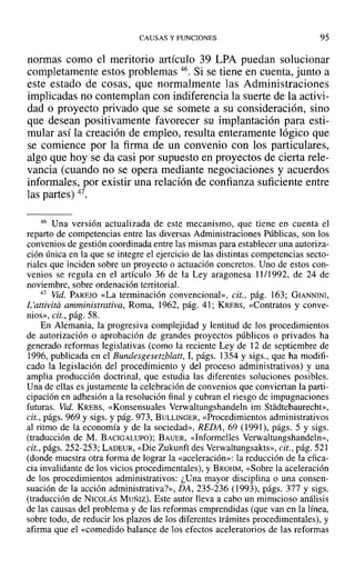 CAUSAS Y FUNCIONES 95
normas como el meritorio artículo 39 LPA puedan solucionar
completamente estos problemas 46. Si se tiene en cuenta, junto a
este estado de cosas, que normalmente las Administraciones
implicadas no contemplan con indiferencia la suerte de la activi-
dad o proyecto privado que se somete a su consideración, sino
que desean positivamente favorecer su implantación para esti-
mular así la creación de empleo, resulta enteramente lógico que
se comience por la firma de un convenio con los particulares,
algo que hoy se da casi por supuesto en proyectos de cierta rele-
vancia (cuando no se opera mediante negociaciones y acuerdos
informales, por existir una relación de confianza suficiente entre
las partes) 47.
46 Una versión actualizada de este mecanismo, que tiene en cuenta el
reparto de competencias entre las diversas Administraciones Públicas, son los
convenios de gestión coordinada entre las mismas para establecer una autoriza-
ción única en la que se integre el ejercicio de las distintas competencias secto-
riales que inciden sobre un proyecto o actuación concretos. Uno de estos con-
venios se regula en el artículo 36 de la Ley aragonesa 11/1992, de 24 de
noviembre, sobre ordenación territorial.
47 Vid. PAREJO «La terminación convencional», cit., pág. 163; GIANNINI,
L'attivita amministrativa, Roma, 1962, pág. 41; KREBS, «Contratos y conve-
nios», cit., pág. 58.
En Alemania, la progresiva complejidad y lentitud de los procedimientos
de autorización o aprobación de grandes proyectos públicos o privados ha
generado reformas legislativas (como la reciente Ley de 12 de septiembre de
1996, publicada en el Bundesgesetzbiatt, 1, págs. 1354 Ysigs., que ha modifi-
cado la legislación del procedimiento y del proceso administrativos) y una
amplia producción doctrinal, que estudia las diferentes soluciones posibles.
Una de ellas es justamente la celebración de convenios que conviertan la parti-
cipación en adhesión a la resolución final y cubran el riesgo de impugnaciones
futuras. Vid. KREBS, «Konsensuales Verwaltungshandeln im Stadtebaurecht»,
cit., págs. 969 y sigs. y pág. 973, BULLINGER, «Procedimientos administrativos
al ritmo de la economía y de la sociedad», REDA, 69 (1991), págs. 5 y sigs.
(traducción de M. BACIGALUPO); BAUER, «Informelles Verwaltungshandeln»,
cit., págs. 252-253; LADEUR, «Die Zukunft des Verwaltungsakts», cit., pág. 521
(donde muestra otra forma de lograr la «aceleración»: la reducción de la efica-
cia invalidante de los vicios procedimentales), y BROHM, «Sobre la aceleración
de los procedimientos administrativos: ¿Una mayor disciplina o una consen-
suación de la acción administrativa?», DA, 235-236 (1993), págs. 377 y sigs.
(traducción de NICOLÁS MUÑIZ). Este autor lleva a cabo un minucioso análisis
de las causas del problema y de las reformas emprendidas (que van en la línea,
sobre todo, de reducir los plazos de los diferentes trámites procedimentales), y
afirma que el «comedido balance de los efectos aceleratorios de las reformas
 