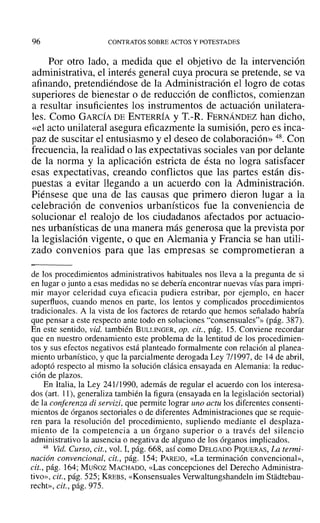 96 CONTRATOS SOBRE ACTOS Y POTESTADES
Por otro lado, a medida que el objetivo de la intervención
administrativa, el interés general cuya procura se pretende, se va
afinando, pretendiéndose de la Administración el logro de cotas
superiores de bienestar °de reducción de conflictos, comienzan
a resultar insuficientes los instrumentos de actuación unilatera-
les. Como GARCÍA DE ENTERRÍA YT.-R. FERNÁNDEZ han dicho,
«el acto unilateral asegura eficazmente la sumisión, pero es inca-
paz de suscitar el entusiasmo y el deseo de colaboración» 48. Con
frecuencia, la realidad o las expectativas sociales van por delante
de la norma y la aplicación estricta de ésta no logra satisfacer
esas expectativas, creando conflictos que las partes están dis-
puestas a evitar llegando a un acuerdo con la Administración.
Piénsese que una de las causas que primero dieron lugar a la
celebración de convenios urbanísticos fue la conveniencia de
solucionar el realojo de los ciudadanos afectados por actuacio-
nes urbanísticas de una manera más generosa que la prevista por
la legislación vigente, o que en Alemania y Francia se han utili-
zado convenios para que las empresas se comprometieran a
de los procedimientos administrativos habituales nos lleva a la pregunta de si
en lugar o junto a esas medidas no se debería encontrar nuevas vías para impri-
mir mayor celeridad cuya eficacia pudiera estribar, por ejemplo, en hacer
superfluos, cuando menos en parte, los lentos y complicados procedimientos
tradicionales. A la vista de los factores de retardo que hemos señalado habría
que pensar a este respecto ante todo en soluciones "consensuales"» (pág. 387).
En este sentido, vid. también BULLINGER, op. cit., pág. 15. Conviene recordar
que en nuestro ordenamiento este problema de la lentitud de los procedimien-
tos y sus efectos negativos está planteado formalmente con relación al planea-
miento urbanístico, y que la parcialmente derogada Ley 7/1997, de 14 de abril,
adoptó respecto al mismo la solución clásica ensayada en Alemania: la reduc-
ción de plazos.
En Italia, la Ley 241/1990, además de regular el acuerdo con los interesa-
dos (art. 11), generaliza también la figura (ensayada en la legislación sectorial)
de la conferenza di servizi, que permite lograr uno actu los diferentes consenti-
mientos de órganos sectoriales o de diferentes Administraciones que se requie-
ren para la resolución del procedimiento, supliendo mediante el desplaza-
miento de la competencia a un órgano superior o a través del silencio
administrativo la ausencia o negativa de alguno de los órganos implicados.
48 Vid. Curso, cit., vol. 1,pág. 668, así como DELGADO PIQUERAS, La termi-
nación convencional, cit., pág. 154; PAREJO, «La terminación convencional»,
cit., pág. 164; Munoz MACHADO, «Las concepciones del Derecho Administra-
tivo», cit., pág. 525; KREBS, «Konsensuales Verwaltungshandeln im Stadtebau-
recht», cit., pág. 975.
 