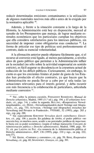 CAUSAS Y FUNCIONES 97
reducir determinadas emisiones contaminantes o la utilización
de algunos materiales nocivos más allá o antes de lo exigido por
la normativa aplicable 49.
Además, y frente a la situación constante a lo largo de la
Historia, la Administración está hoy en disposición, merced al
tamaño de los Presupuestos que maneja, de lograr mediante es-
tímulos económicos que los particulares cumplan los objetivos
que ella considera satisfactorios para los intereses públicos, sin
necesidad de imponer como obligatorias esas conductas 50. La
forma de articular ese tipo de políticas será preferentemente el
contrato, dada su esencial voluntariedad.
A la afirmación anterior puede objetarse fácilmente que, si el
recurso al convenio está ligado, al menos parcialmente, a niveles
altos de gasto público que permitan a la Administración influir
en la sociedad (no sólo sobre la actividad empresarial en sentido
estricto), es fácil augurar su decadencia en la coyuntura actual de
reducción de los déficit públicos. Curiosamente, sin embargo, lo
cierto es que los crecientes límites al poder de gasto de los Esta-
dos han producido el efecto contrario, ya que hacen que la
Administración no pueda llevar a cabo por sí sola todas las
actuaciones relevantes para el interés general, y deba recurrir
con más frecuencia a la colaboración de particulares, articulada
mediante convenios 51.
49 Vid., sobre la primera cuestión, FERNÁNDEZ RODRÍGUEZ, Manual de
Derecho urbanístico, Madrid, 1995 (l I." ed.), pág. 194, YEl urbanismo here-
dado, cit., págs. 3-6, y sobre la segunda; BULLING, «Kooperatives Verwal-
tungshandeln», cit.; HEINZ, «Verwaltungshandeln durch Vertrage und Abspra-
chen», cit., pág. 755; AUTEXIER, «Vertrage und Absprachen zwischen der
Verwaltung und Privaten in Frankrcich», WDStRL, 52 (1993), págs. 285 y
sigs., esp. pág. 288.
50 Vid. especialmente KIRCHHOF Verwalten durch «mittelbares» Einwir-
ken, cit., pág. 106 Y passim. En palabras de ARIÑO, el poder público «no
necesita hoy, en muchos casos, acudir a sus potestades jurídicas de imperium:
le basta con su poder económico» [según el trabajo manuscrito Concepto de
Administración pública y Derecho administrativo, Madrid, 1988, págs. 50-
51, cit. por LAGUNA DE PAZ, «La renuncia de la Administración pública al
Derecho administrativo», RAP, 136 (1995), págs. 210 y sigs., en pág. 222,
nota 57].
51 Vid. KREBS, «Contratos y convenios», cit., pág. 59; BENZ, Kooperative
Verwaltung, cit., pág. 60; SPANOWSKY, Grenzen, cit., pág. 391.
 