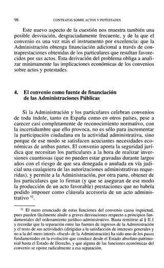98 CONTRATOS SOBRE ACTOS Y POTESTADES
Este nuevo aspecto de la cuestión nos muestra también una
posible desviación, desgraciadamente frecuente, y de la que el
convenio es una vez más el instrumento por excelencia: que la
Administración obtenga financiación adicional a través de con-
traprestaciones obtenidas de los particulares que resultan favore-
cidos por sus actos. Esta derivación del problema obliga a anali-
zar mínimamente las implicaciones económicas de los convenios
sobre actos y potestades.
4. El convenio como fuente de financiación
de las Administraciones Públicas
Si la Administración y los particulares celebran convenios
de toda índole, tanto en España como en otros países, pese a
carecer casi completamente de reconocimiento normativo, con
la incertidumbre que ello provoca, no es sólo para incrementar
la participación ciudadana en la actividad administrativa, sino
porque de ese modo se satisfacen acuciantes necesidades eco-
nómicas de ambas partes. El convenio aporta la seguridad jurí-
dica que necesitan los particulares a la hora de realizar inver-
siones cuantiosas (que no pueden estar gravadas durante largos
años con el riesgo de que sea denegada o anulada en vía judi-
cial una cualquiera de las autorizaciones administrativas reque-
ridas), y permite a la Administración, por otra parte, obtener de
los particulares que lo firman (y que se aseguran de ese modo
la producción de un acto favorable) prestaciones que no habría
podido imponer como cláusula accesoria de un acto adminis-
trativo 52.
52 El mero enunciado de estas funciones del convenio causa inquietud,
pues pueden fácilmente aludir a graves desviaciones respecto a principios fun-
damentales del ordenamiento jurídico-administrativo. Basta remitirse al § 11.1
Yrecordar que la separación entre las fuentes de ingresos de la Administración
y el resto de sus actividades (dirigidas a la satisfacción de intereses generales y
no a la del mero interés «fiscal» de la Administración) ha sido uno de los pasos
fundamentales en la evolución que conduce desde el Estado absoluto-patrimo-
nial hasta el Estado de Derecho, y que alguna de las funciones económicas del
convenio se opone radicalmente a esa separación.
 