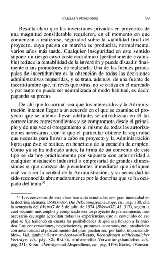 CAUSAS Y FUNCIONES 99
Resulta claro que las inversiones privadas en proyectos de
una magnitud considerable requieren, en el momento en que
comienzan a realizarse, seguridad sobre la viabilidad final del
proyecto, cuya puesta en marcha se producirá, normalmente,
varios años más tarde. Cualquier inseguridad en este sentido
supone un riesgo cuyo coste económico (perfectamente evalua-
ble) reduce la rentabilidad de la inversión y puede disuadir final-
mente a sus promotores de realizarla. Una de las fuentes princi-
pales de incertidumbre es la obtención de todas las decisiones
administrativas requeridas, y se trata, además, de una fuente de
incertidumbre que, al revés que otras, no se cotiza en el mercado
y por tanto no puede ser neutralizada al modo habitual, es decir,
pagando su precio.
De ahí que lo normal sea que los interesados y la Adminis-
tración intenten llegar a un acuerdo en el que se examine el pro-
yecto que se intenta llevar adelante, se introduzcan en él las
correcciones correspondientes y se comprometa desde el princi-
pio y de una vez el otorgamiento al mismo de todas las autoriza-
ciones necesarias, con lo que el particular obtiene la seguridad
que necesita para llevar a cabo su proyecto y la Administración
logra que éste se realice, en beneficio de la creación de empleo.
Como ya se ha indicado antes, la firma de un convenio de este
tipo se da hoy prácticamente por supuesta con anterioridad a
cualquier instalación industrial o empresarial de grandes dimen-
siones o que carezca de precedentes inmediatos que indiquen
cuál va a ser la actitud de la Administración, y su necesidad ha
sido reconocida abrumadoramente por la doctrina que se ha ocu-
pado del tema 53.
53 Los convenios de esta clase han sido estudiados con gran intensidad en
la doctrina alemana. DOSSMANN, Die Bebauungsplanzusage, cit., pág. 100, cita
la sentencia del BVerwG de 5 de julio de 1974 (BVelWGE, 45, 317), según la
cual «cuanto más amplio y complicado sea un proyecto de planeamiento, más
necesario es, según acreditan todas las experiencias, que el contenido de ese
plan se fije teniendo en cuenta las posibilidades de que sea llevado a la prác-
tica. Las conversaciones, negociaciones, promesas, contratos, etc., producidos
con anterioridad al procedimiento del plan pueden ser, por tanto, imprescindi-
bles». Vid. también SCHMIDT-AsSMANN/KREBS, Rechtsfragen stddtebaulicher
Vertriige, cit., pág. 82; BAUER, «Informelles Verwaltungshandeln», cit.,
pág. 251; KUNIG, «Vertragc und Absprachen», cit., pág. 1198; KREBS, «Konsen-
 
