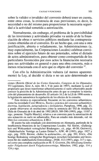 CAUSAS Y FUNCIONES 101
sobre la validez o invalidez del convenio deberá tener en cuenta,
entre otras cosas, la existencia de esas previsiones, es decir, la
necesidad o no del mismo para proporcionar la necesaria seguri-
dad a la actividad sometida a autorización.
Normalmente, sin embargo, el problema de la previsibilidad
de las inversiones y actividades privadas va unido al de la finan-
ciación de obras o servicios públicos mediante las contrapresta-
ciones obtenidas en el convenio. Es un hecho que, con una ti otra
justificación, abierta o veladamente, las Administraciones (y,
muy especialmente, las Corporaciones Locales) celebran conve-
nios sobre el ejercicio futuro de sus potestades, sobre el dictado
de actos administrativos, para obtener como contrapartida de los
particulares favorecidos por esos actos la financiación necesaria
para sus actividades en general o para una obra concreta, más o
menos relacionada con el acto que es objeto del convenio 57.
Con ello la Administración vulnera (al menos aparente-
mente) la Ley, al decidir si dicta o no un acto determinado en
ciones (Boletín Oficial de las Cortes Generales, Congreso de los Diputados,
VI Legislatura, Serie A, núm. 66-1, 9 de junio de 1997), mediante la cual el
propietario que desee transformar urbanísticamente el suelo urbanizable puede
conocer la posición de la Administración antes de que se complete la tramita-
ción del planeamiento de desarrollo. El artículo 16.2 de la LS de ]998 remite a
la legislación autonómica la regulación de los efectos de la consulta.
57 Esta técnica es especialmente frecuente en los convenios urbanísticos,
como ha recordado CANO MURCIA, Teoría y práctica del convenio urbanístico:
doctrina, legislación, jurisprudencia y formularios, Pamplona, 1996, pág. 23,
Y puede observarse en resoluciones como la sentencia del TSJ de Andalucía
(Sala de Granada) de 6 de abril de 1992 [RGD, 589-590 (1993), págs. 11187 y
sigs.; ponente: Trujillo Masely], relativa a un convenio para la autorización de
una actuación en suelo no urbanizable. Para un estudio más detenido, vid. mi
libro Los convenios urbanísticos, § 11I.2.
El asunto ha sido estudiado con detenimiento en Alemania, partiendo de la
insuficiencia financiera de las Corporaciones Locales. Vid. KREBS, «Zulassig-
keit und Wirksamkeit vertraglicher Bindungen», cit., págs. 49-50; GRZIWOTZ,
«Stadtebauliche Vertrage zu Lasten Dritter?», NJW, 48 (1995), págs. 1927 y
sigs., pág. 1929; BROHM, «Sobre la aceleración», cit., pág. 391; STICH, «Die
heutige Bedeutung vertraglicher Regelungen zwischen Gemeinden und Inves-
toren für die stadtebauliche Entwicklung», DVBI, 112 (1997), págs. 317 y sigs.,
así como una completa explicación en M.-T. GASSNER, Die Abwiilzung kommu-
naler Folgekosten durch Folgekostenvertriige, München, 1982, págs. 114 y
124 Ysigs.
 