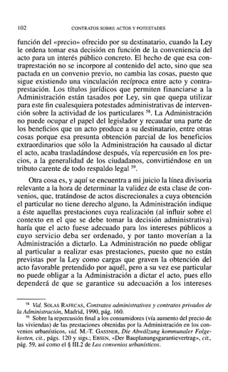 102 CONTRATOS SOBRE ACTOS Y POTESTADES
función del «precio» ofrecido por su destinatario, cuando la Ley
le ordena tomar esa decisión en función de la conveniencia del
acto para un interés público concreto. El hecho de que esa con-
traprestación no se incorpore al contenido del acto, sino que sea
pactada en un convenio previo, no cambia las cosas, puesto que
sigue existiendo una vinculación recíproca entre acto y contra-
prestación. Los títulos jurídicos que permiten financiarse a la
Administración están tasados por Ley, sin que quepa utilizar
para este fin cualesquiera potestades administrativas de interven-
ción sobre la actividad de los particulares 58. La Administración
no puede ocupar el papel del legislador y recaudar una parte de
los beneficios que un acto produce a su destinatario, entre otras
cosas porque esa presunta obtención parcial de los beneficios
extraordinarios que sólo la Administración ha causado al dictar
el acto, acaba trasladándose después, vía repercusión en los pre-
cios, a la generalidad de los ciudadanos, convirtiéndose en un
tributo carente de todo respaldo legal 59.
Otra cosa es, y aquí se encuentra a mi juicio la línea divisoria
relevante a la hora de determinar la validez de esta clase de con-
venios, que, tratándose de actos discrecionales a cuya obtención
el particular no tiene derecho alguno, la Administración indique
a éste aquellas prestaciones cuya realización (al influir sobre el
contexto en el que se debe tomar la decisión administrativa)
haría que el acto fuese adecuado para los intereses públicos a
cuyo servicio deba ser ordenado, y por tanto moverían a la
Administración a dictarlo. La Administración no puede obligar
al particular a realizar esas prestaciones, puesto que no están
previstas por la Ley como cargas que graven la obtención del
acto favorable pretendido por aquél, pero a su vez ese particular
no puede obligar a la Administración a dictar el acto, pues ello
dependerá de que se garantice su adecuación a los intereses
58 Vid. SOLAS RAFECAS, Contratos administrativos y contratos privados de
la Administración, Madrid, 1990, pág. 160.
59 Sobre la repercusión final a los consumidores (vía aumento del precio de
las viviendas) de las prestaciones obtenidas por la Administración en los con-
venios urbanísticos, vid. M.-T. GASSNER, Die Abwiilzung kommunaler Folge-
kosten, cit., págs. 120 y sigs.; EBSEN, «Der Bauplanungsgarantievertrag», cit.,
pág. 59, así como el § 111.2 de Los convenios urbanisticos.
 