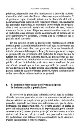 CAUSAS Y FUNCIONES 103
públicos, adecuación que sólo se producirá, a juicio de la Admi-
nistración, si el particular lleva a cabo esas cargas adicionales. Si
el particular sigue teniendo interés en la obtención del acto a
pesar de tener que cumplir esos requisitos previos (que reducirán
las ganancias esperadas), es razonable que se inicie una negocia-
ción y que un convenio recoja los resultados de ésta, normal-
mente en forma de una obligación asumida unilateralmente por
el particular, cuya eficacia queda condicionada al dictado de un
acto administrativo concreto, siempre que su contenido sea el
pactado en el convenio.
En ese caso no se trata de prestaciones recíprocas en sentido
estricto, pues la Administración no dicta el acto para obtener esa
prestación del particular, sino para satisfacer un determinado
interés público señalado por la Ley, y lo único que ocurre es que
es justamente esa prestación del particular la mejor forma de
tutelar ese interés. Por la misma razón, las prestaciones del par-
ticular deben estar relacionadas estrechamente con el interés
público al que la Administración debe servir mediante la pro-
ducción del acto de que se trate: no es posible (so pena de incu-
rrir en desviación de poder) utilizar una potestad administrativa
para la tutela de cualquier interés público, o para la financiación
de las necesidades administrativas en general.
5. El convenio como cauce de fórmulas atípicas
de indemnización a particulares
El ejercicio de potestades administrativas para la satisfac-
ción de intereses generales produce en numerosas ocasiones un
efecto extintivo o simplemente perjudicial sobre titularidades
privadas, haciendo necesaria una indemnización, que la Admi-
nistración fija ejecutoriamente. Así ocurre cuando se ejerce la
potestad ablatoria por excelencia, la expropiatoria, pero también
en otros casos (como el factum principis en los contratos admi-
nistrativos). A su vez, el ejercicio de esas potestades beneficia a
los particulares que actúan como colaboradores de la Adminis-
tración (contratistas o concesionarios).
 