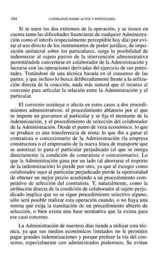 ]04 CONTRATOS SOBRE ACTOS Y POTESTADES
Si se unen los dos extremos de la operación, y se tienen en
cuenta tanto las dificultades financieras de cualquier Administra-
ción como el interés (especialmente perceptible hoy día) por evi-
tar el uso directo de los instrumentos de poder jurídico, de impo-
sición unilateral sobre los particulares, surge la posibilidad de
indemnizar al sujeto pasivo de la intervención administrativa
permitiéndole convertirse en colaborador de la Administración y
lucrarse con las operaciones derivadas del ejercicio de sus potes-
tades. Tratándose de una técnica basada en el consenso de las
partes, y que incluso lo busca deliberadamente frente a la utiliza-
ción directa de la coacción, nada más natural que el recurso al
convenio para articular la relación entre la Administración y el
particular.
El convenio sustituye o afecta en estos casos a dos procedi-
mientos administrativos: el procedimiento ablatorio por el que
se impone un gravamen al particular y se fija el montante de la
indemnización, y el procedimiento de selección del colaborador
de la Administración. Desde el punto de vista económico, lo que
se produce es una transferencia de renta: lo que iba a ganar el
contratista o concesionario de la Administración (la empresa
constructora o el empresario de la nueva línea de transporte que
se autoriza) lo gana el particular perjudicado (al que se otorga
directamente la condición de contratista o concesionario). Lo
que la Administración gana por un lado (al ahorrarse el importe
de la indemnización) lo pierde por otro, ya que al escoger como
colaborador suyo al particular perjudicado pierde la oportunidad
de obtener un mejor precio acudiendo a un procedimiento com-
petitivo de selección del contratista. Y, naturalmente, como la
atribución directa de la condición de colaborador al sujeto perju-
dicado implica que no se sigue procedimiento selectivo alguno,
sólo será posible realizar esta operación cuando, o no haya una
norma que exija la tramitación de un procedimiento abierto de
selección, o bien exista una base normativa que la exima para
ese caso concreto.
La Administración de nuestros días tiende a utilizar esta téc-
nica, ya que sus medios económicos limitados no le permiten
pagar grandes indemnizaciones y porque prefiere la vía del con-
senso, especialmente con administrados poderosos. Se evitan
 