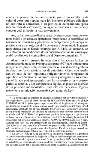 CAUSAS Y FUNCIONES 105
conflictos, pero se pierde transparencia, puesto que es difícil cal-
cular el coste que supone para los intereses públicos adjudicar
un contrato o concesión a un particular determinado (para
indemnizarle de este modo), en lugar de convocar un concurso y
conocer cuál es la oferta más conveniente.
Así, se han otorgado directamente diversas concesiones de tele-
fonía móvil a los actuales operadores (marginando la posibilidad de
convocar un concurso y promover la competencia y la rebaja de
precios a los usuarios), con el fin de «pagar» de ese modo la gigan-
tesca deuda que el Estado contrajo con AIRTEL al cobrarle, de
acuerdo con las condiciones de un concurso anterior, un canon que
acabó revelándose incompatible con el Derecho comunitario 60.
Al mismo instrumento ha recurrido el Estado en la Ley de
Acompañamiento a los Presupuestos para 1997 para obtener una
rebaja en los precios de los transportes o la realización gratuita
de obras por los concesionarios de autopistas. Como esas medi-
das, en caso de ser impuestas obligatoriamente, romperían el
equilibrio económico de las concesiones y obligarían a indemni-
zar, el Estado prefiere pactarlas con los concesionarios y prorro-
garles, a cambio, y sin competencia alguna, el plazo de disfrute
de su posición monopolística. Para ello era necesaria, lógica-
mente, una autorización normativa con rango de Ley 61.
60 La norma que da eficacia al acuerdo alcanzado por la Administración y
los operadores (con el visto bueno de la Comisión Europea) es el RD
1252/1997, de 24 de julio, «por el que se modifica el Reglamento técnico y de
prestación del servicio de telecomunicación de valor añadido de telefonía móvil
automática, aprobado por el Real Decreto 1486/1994, de 1 de julio, y se regula
el régimen de prestación del servicio de comunicaciones móviles personales en
su modalidad DCS-1800». Los problemas que han dado lugar a la aprobación
de la norma se explican en LAVILLA RUBIRA, «La telefonía móvil y la ruptura del
monopolio del servicio telefónico básico», REDA, 92 (1996), págs. 599 y sigs.
Aunque sólo AIRTEL era acreedora de una indemnización, también se conce-
den licencias al otro operador (Telefónica), pues la indemnización a AIRTEL
sale parcialmente de su patrimonio, al obligarla el Estado a rebajar considera-
blemente las tarifas que cobra a AIRTEL por las interconexiones.
61 La Ley 13/1996, de 30 de diciembre, da una nueva regulación a la prórroga
de concesiones de autopistas de peaje (art. 157) Yde servicios regulares permanen-
tes de transporte de viajeros por carretera de uso general (art. 167). En ambos casos
se trata de lograr mejoras en la prestación de los respectivos servicios públicos que
son llevadas a cabo por el concesionario a su costa y a cambio de una prórroga del
 