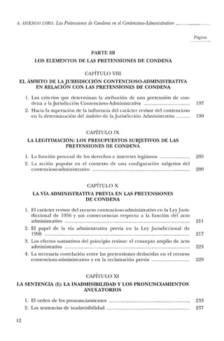 A. HUERCO LORA: LasPretensiones de Condena en el Contencioso-Administrativo _
Página
PARTE III
LOS ELEMENTOS DE LAS PRETENSIONES DE CONDENA
CAPÍTULO VIII
EL ÁMBITO DE LAJURISDICCIÓN CONTENCIOSO-ADMINISTRATIVA
EN RELACION CON LAS PRETENSIONES DE CONDENA
1. Los criterios que determinan la atribución de una pretensión de con-
dena a la Jurisdicción Contencioso-Administrativa 197
2. Hacia la superación de la iniluencia del carácter revisor del contencioso
en la determinación del ámbito de la Jurisdicción Administrativa 199
CAPÍTULO IX
LA LEGITIMACIÓN: LOS PRESUPUESTOS SUBJETIVOS DE LAS
PRETENSIONES DE CONDENA
1. La [unción procesal de los derechos e intereses legítimos 205
2. La acción popular en el contexto de una configuración subjetiva del
contencioso-administrativo 209
CAPÍTULO X
LA vÍA ADMINISTRATIVA PREVIA EN LAS PRETENSIONES
DE CONDENA
1. El carácter revisor del recurso contencioso-administrativo en la Ley Juris-
diccional de 1956 y sus consecuencias respecto a la [unción del acto
administrativo 211
2. El papel de la vía administrativa previa en la Ley Jurisdiccional de
1998 217
3. Los efectos sustantivos del principio revisor: el concepto amplio de acto
adrninistrativo 223
4. La necesaria correlación entre las pretensiones deducidas en el recurso
contencioso-administrativo y en la reclamación previa 229
CAPÍTULO XI
LA SENTENCIA (1): LA INADMISIBILIDAD y LOS PRONUNCIAMIENTOS
ANULATORIOS
1. El orden de los pronunciamientos 233
2. Las sentencias de in admisibilidad 237
12
 