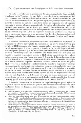 JJI. Exigencias comunitarias a la configuración de las pretensiones de condena ...
No debe sobrevalorarse la importancia de que esta regulación haya quedado
cristalizada en los Tratados y de que, dado el procedimiento seguido para sus últi-
mas revisiones, sea difícil que los Estados asuman los costes de una reforma por
razones exclusivamente técnicas'". En primer lugar porque lo que aquí importa no
es tanto e! sistema de justicia comunitario corno las exigencias que e! Derecho
comunitario impone a los sistemas nacionales de justicia administrativa, y ya hemos
visto que ambos parámetros no tienen que coincidir necesariamente. Además, e!
TJCE ha demostrado su capacidad de reinterpretación y de interpretación evolutiva
de los Tratados, respondiendo a las exigencias e impulsos que lo rodean, entre las
que se encuentra claramente la de garantizar los derechos fundamentales en el
ámbito comunitario, formulada entre otros por Tribunales Constitucionales como
e! alemán65
•
El Derecho comunitario evoluciona alejándose de! contencioso anulatorio. La
introducción a través de! Tratado de Maastricht de un nuevo artículo 228.2 que
permite al TJCE condenar a los Estados a pagar multas en sentido estricto o multas
coercitivas es un paso de gran importancia simbólica. Parece dificil que un Estado
miembro pueda justificar que sus tradiciones constitucionales le prohíben recono-
cer a un Tribunal la potestad de condenar a una Administración de cualquier tipo
cuando e! Derecho comunitario permite al TJCE dictar una sentencia de condena
nada menos que contra un Estado soberano. El desarrollo de las medidas cautelares
en la jurisprudencia comunitaria es otra señal en la misma dirección, al margen
de su efecto limitativo respecto a Derechos como el alemán. El hecho de que el
TJCE reconozca la posibilidad de ordenar medidas cautelares suspensivas y positivas
en procesos en los que la sentencia estimatoria es meramente declarativa y que por
tanto sólo tienen la finalidad, teóricamente, de depurar la legalidad de la actuación
de las instituciones comunitarias o de los Estados, indica a las claras e! reconoci-
miento de que ese carácter meramente objetivo es sólo un dogma más o menos
cómodo para legisladores y Tribunales pero que no puede prevalecer sobre el
hecho de que ese recurso sirve para tutelar de hecho posiciones subjetivas de parti-
culares y que debe ser aplicado de forma coherente con esa funcióri'".
El Derecho comunitario es, por tanto, un impulso más para que el legislador
mejore la eficacia de un sistema de justicia administrativa introduciendo en él la
posibilidad de que los demandantes deduzcan pretensiones de condena y los Tribu-
64. Sobre el sistema ele conferencias intergubernamentales utilizado para preparar los Tratados
ele Maastricht y Amsterdam y sus inconvenientes, viel. CARCÍA DE ENTERRiA, E.: "El Proyecto ele
Constitución Europea", REDC, 45 (1995), pgs. 9-29.
65. Sobre las consecuencias que tiene para la evolución elel Derecho comunitario este eliálogo
entre el TJCE y aquellos Tribunales Constitucionales que aún afirman su elerecho a controlar
aquellos actos ele las instituciones comunitarias que consieleren claramente "ultra vires», viel.
DI FABlO, U.: Das Recht offenerStaaten. Tübingen, 1998, pg. 141; VON DANWITZ, T.: Vertoaliungsrech-
tliches System, cit., pgs. 494 Yss.
66. Un buen ejemplo elel otorgamiento ele medidas cautelares positivas en recursos que, como el
ele incumplimiento, sólo pueden finalizar con una Sentencia declarativa, es la Sentencia del
TJCE ele 26 ele noviembre de 1996 (TJCE 1996, 219) ("Port»), Rec. 1996-1, pg. 6065. Sobre el
tema, vid. KOKoTr, J: «Europáisierung des Vcrwaltnngsrechts», cit., pg. 343, YJANNASC¡I, A.:
«Vorlaufiger Rechtsschutz», cit., pgs. 363-36'1.
107
 