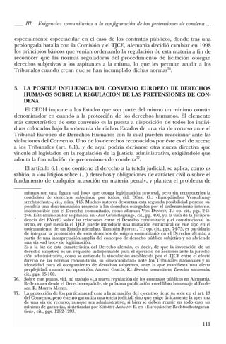 IJI. Exigencias comunitarias a la configuración de las pretensiones de condena ...
especialmente espectacular en el caso de los contratos públicos, donde tras una
prolongada batalla con la Comisión y el TJCE, Alemania decidió cambiar en 1998
los principios básicos que venían ordenando la regulación de esta materia a fin de
reconocer que las normas reguladoras del procedimiento de licitación otorgan
derechos subjetivos a los aspirantes a la misma, lo que les permite acudir a los
Tribunales cuando crean que se han incumplido dichas norrnas'".
5. LA POSIBLE INFLUENCIA DEL CONVENIO EUROPEO DE DERECHOS
HUMANOS SOBRE LA REGULACIÓN DE LAS PRETENSIONES DE CON-
DENA
El CEDH impone a los Estados que son parte del mismo un minimo común
denominador en cuando a la protección de los derechos humanos. El elemento
más característico de este convenio es la puesta a disposición de todos los indivi-
duos colocados bajo la soberanía de dichos Estados de una vía de recurso ante el
Tribunal Europeo de Derechos Humanos con la cual pueden reaccionar ante las
violaciones del Convenio. Uno de los derechos reconocidos por éste es el de acceso
a los Tribunales (art. 6.1), y de aquí podría derivarse otra nueva directiva que
vincule al legislador en la regulación de la Justicia administrativa, exigiéndole que
admita la formulación de pretensiones de condena".
El artículo 6.1, que contiene el derecho a la tutela judicial, se aplica, como es
sabido, a «los litigios sobre (...) derechos y obligaciones de carácter civil o sobre el
fundamento de cualquier acusación en materia penal», y plantea el problema de
mismos son una figura «ad hoc» que otorga legitimación procesal, pero sin reconocerles la
condición de derechos subjetivos: por todos, vid. DÓRR, O.: «Europáischer Verwaltung-
srechtsschutz», cit., núm. 445. Muchos autores descartan esta segunda posibilidad porque su-
pondría una discriminación respecto a los derechos otorgados por e! ordenamiento interno,
incompatible con e! Derecho comunitario, como afirman VaN DANWTZ, T.: op. cit., pgs. 245-
246. Este último autor se plantea en «Zur Grundlegung», cit., pg. 490, Ya la vista de la Iurispru-
dencia de! BVerfG sobre las relaciones entre el Derecho comunitario y el constitucional in-
terno, en qué medida e! TJCE puede introducir una mutación estructural de este tipo en e!
ordenamiento de un Estado miembro. También RUFFERT, T.: op. cit., pgs. 74-75, es partidario
de integrar la protección de esos derechos de origen comunitario en el Derecho alemán a
partir de una interpretación amplia del concepto de derecho público subjetivo y no abriendo
una vía «ad hoc» de legitimación.
Es a la luz de esta característica de! Derecho alemán, es decir, de que la invocación de un
derecho subjetivo es un requisito indispensable para el ejercicio de acciones ante la jurisdic-
ción administrativa, como se entiende la vinculación establecida por el TJCE entre el efecto
directo de las normas comunitarias, su «invocabilidad» ante los Tribunales nacionales y su
idoneidad para el otorgamiento de derechos subjetivos, ante la que manifiesta una cierta
perplejidad, cuando no oposición, ALONSO GARCÍA, R.: Derecho comunitario, Derechos nacionales,
cit., pgs. 95-100.
76. Sobre este punto, vid. mi trabajo «La nueva regulación de los contratos públicos en Alemania.
Reflexiones desde el Derecho español», de próxima publicación en e! libro homenaje al Profe-
sor. R. MARTÍN MATEO.
77. La protección de los particulares frente a la actuación de! ejecutivo tiene su sede en e! arto 13
de! Convenio, pero éste no garantiza una tutelajudicial, sino que exige únicamente la apertura
de una vía de recurso, aunque sea administrativo, si bien se deben reunir en todo caso un
mínimo de garantías, sintetizadas por SCHMIDT-AssMANN E. en «Europáische Rechtsschutzgaran-
tien», cit., pgs. 1292-1293.
111
 