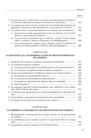 Sumario
Página
3. El momento que se debe tener en cuenta para determinar los hechos y
la normativa aplicables al examen de fondo de la pretensión 240
4. Las sentencias sobre el fondo: revisión de la actividad administrativa im-
pugnada y estimación o desestimación de la pretensión de condena 244
5. La relación entre los pronunciamientos de condena y los anulatorios 250
a) ¿Es necesario anular expresamente e! acto en relación con el cual se
deduce la pretensión de condena? 251
b) Las sentencias estimatorias que se limitan a anular el acto impug-
nado ya remitir e! asunto nuevamente a la Administración 256
e) Las pretensiones de condena que se limitan a pedir la remisión del
asunto a la Administración (visolierte Anfechtungsklagen») 268
CAPÍTULO XII
LA SENTENCIA (II): LAS DIVERSAS CLASES DE PRONUNCIAMIENTOS
DE CONDENA
1. ¿Sentencia de condena o sentencia sus titu tiva/constitutiva? 277
2. Las distintas formas de condena 283
a) Las sentencias de condena en sentido estricto y las sentencias-marco. 283
b) La condena a la indemnización de daños y perjuicios 294
3. Causas que pueden llevar al Tribunal a dictar una sentencia-marco 300
a) El principio de separación de poderes 304
b) La ausencia de procedimiento administrativo 306
e) El margen de apreciación de algunos órganos colegiados 308
d) Otros supuestos 310
4. Un supuesto especial: la discrecionalidad como obstáculo a una resolu-
ción sobre e! fondo del asunto 315
5. La doctrina de! agotamiento de la discrecionalidad en el Derecho ale-
mán 323
6. La preclusión o agotamiento formal de la discrecionalidad 330
7. El reparto de las costas en las sentencias de condena 336
CAPÍTULO XIII
LAS MEDIDAS CAUTELARES EN LAS PRETENSIONES DE CONDENA
1. El fundamento constitucional de la tutela cautelar en las pretensiones
de condena 339
2. La insuficiencia de la medida cautelar de suspensión del acto impug-
nado 342
3. Las medidas cautelares positivas en la Jurisprudencia 347
13
 