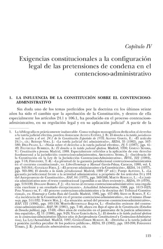 Capítulo N
Exigencias constitucionales a la configuración
legal de las pretensiones de condena en el
contencioso-administrativo
1. LA INFLUENCIA DE LA CONSTITUCIÓN SOBRE EL CONTENCIOSO-
ADMINISTRATIVO
Sin duda uno de los temas preferidos por la doctrina en los últimos veinte
arios ha sido el cambio que la aprobación de la Constitución, y dentro de ella
especialmente los artículos 24.1 y 106.1, ha producido en el proceso contencioso-
administrativo, en su regulación legal y en su aplicación judicial! A partir de la
1. La bibliografía es prácticamente inabarcable. Como trabajos monográficos dedicados al derecho
a la tutelajudicial efectiva, pueden destacarse ACOSTA Esrtvrz,}. B.: El derecho a la tutela jurisdiccio-
nal: la acción y el ari. 24.1 de la Constitución Espanoía de 1978; A.L00!SO GARCÍA, E.: «El articulo
24.1», cit.; BERMEJO VERA, J.: "La tutela judicial del administrado», REDA, 35 (1982), pgs. 567-
580; DÍEZ-PICAZO, L.: «Notas sobre e! derecho a la tutela judicial efectiva», P], 5 (1987), pgs. 41-
49; FICUERUELO BURRIEZA, A.: El derecho a la tutela judicial efectiva. Madrid, 1990; GIME0!O SENDRA,
V.: Constitución y proceso. Madrid, 1988. Especialmente referidos a la aplicación de este derecho
fundamental a la jurisdicción contencioso-administrativa, AROZAMENA SIERRA, J.: «Incidencia de
la Constitución en la Ley de la Jurisdicción Contencioso-Administrativa», REVL, 222 (1984),
pgs. 7-18; FERNANDEZ, T.-R: «La plenitud de la garantía jurisdiccional contencioso-administrativa
en e! contexto constitucional», en Libro-Homenaje a Manuel Garcia-Pelayo, Caracas, 1980, vol. I,
pgs. 343-364.; GONzALEZ PÉREZ,J.: «El proceso administrativo y la Constitución», REDA, 14 (1977),
pgs. 365-386; El derecho a la tutela jurisdiccional. Madrid, 1989 (2' ed.); PAREJO ALFONSO, L. «La
garantía jurisdiccional frente a la actividad administrativa: a propósito de los articulos 24 y 104
del Anteproyecto de Constitución», RAP, 84 (1977), pgs. 569-588; MARTÍ0! REBOLLO, L.: «La justi-
cia administrativa ante el texto constitucional (apostillas a un libro reciente) o>, REDA, 19 (1978),
pgs. 519-539; DELGADO BARRIO, F.J.: «En torno al recurso contencioso-administrativo: una regula-
ción excelente y un resultado decepcionante», Actualidad Administrativa, 1988, pgs. 1613-1623;
PERA VERlJAGUER, F.: «El proceso contencioso-administrativo y la doctrina de! Tribunal Constitu-
cional», en Homenaje a Carlos Ruiz del Castillo. Madrid, 1985, pgs. 457-486; SAINZ DE ROBLES, F. c.:
«La incidencia de la Constitución en e! proceso contencioso-administrativo», en el mismo Home-
naje, pgs. 511-532; TORNOS MAs, J.: «La situación actual del proceso contencioso-administrativo»,
RAP, 122 (1990), pgs. 103-130; MARTÍN-RETORTlLLO BAQlJER, L.: «Evolución reciente de! conten-
cioso-administrativo», HA?, 98 (1981), pgs. 7-40, ahora en Bajo el signo de la Constitución (Estudios
de Derechopúblico), pgs. 17-69, «Diez arios de evolución en el panorama de la justicia administra-
tiva española», P], 11 (1988), pgs. 9-29; VACAS GARCÍA-ALÓS, L.: El derechoa la tutela judicial efectiva
en lo contencioso-administrativo (Quince mios dejurisprudencia Constitucional y Contencioso-Administra-
tiva), La Ley/Actualidad. Madrid, 1997; GÓ,,!Ez-FERRER MORJ'c'i'r, R: «Derecho a la tute!ajudicial
y posición jurídica peculiar de los poderes públicos», REDA, 33 (1982), pgs. 183-208; FERNi'c'iDEZ
TORRES, J. R: Jurisdicción administrativa revisora, cit.
115
 