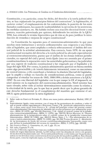 il. HUERCO LORA: LasPretensiones de Condena enelContencioso-Administrativo _
Constitución, y en particular, como he dicho, del derecho a la tutela judicial efec-
tiva, se han replanteado los principios básicos del contencioso", la legitimación, el
carácter revisor", el emplazamiento de los codemandados, la posición de los antes
llamados coadyuvantes, las causas de in admisibilidad, la ejecución de las sentencias,
las medidas cautelares, etc. Ha habido incluso una reacción doctrinal frente a esta
postura, reacción patrocinada por quienes, defendiendo los méritos de la LJCA/
1956, han criticado la versión hipercrítica que de ésta se da para justificar la intro-
ducción de remedios y mejoras de origen constitucional".
La Constitución ha supuesto para el contencioso-administrativo lo que para
muchas otras instituciones y sectores ordinamentales: una exigencia y una limita-
ción al legislador, que antes ampliaba o reducía soberanamente el ámbito del con-
trol judicial de la actividad administrativa. Esta carencia, hasta 1978, de un apoyo
constitucional normativo del derecho a la tutela judicial ha afectado especialmente
al contencioso-administrativo, puesto que el ámbito de los demás órdenes jurisdic-
cionales, en especial del civil y penal, venía fijado (una vez asumida por el primer
constitucionalismo la separación entre las autoridades gubernativas y las judiciales)
por una especie de tradición constitucional y fue respetado por el legislador a lo
largo del siglo XIX. Por contra, la justicia administrativa apareció en buena medida
como algo prescindible y de interés básicamente intraestatal, como un mecanismo
de control interno, y ello contribuyó a fortalecer la absoluta libertad del legislador,
que la amplió y redujo en función de consideraciones políticas, como se puede
comprobar al estudiar los textos de 1845, 1888-1894 Ydemás anteriores a la LJCA/
1956". Es con esta libertad del legislador con la que rompe la CE al imponerle un
nivel mínimo en la regulación del contencioso-administrativo. Nivel mínimo bas-
tante elevado, sobre todo al incluir determinaciones materiales como la relativa a
la efectividad de la tutela, por lo que hoy se puede decir que la plena garantía de
este derecho fundamental (o el cumplimiento del mandato que contiene el arto
106.1) agota prácticamente la tarea legislativa".
2. Sobre todo en GARCÍA DE ENTERRÍA, E.: Hacia una nueva justicia administrativa. Madrid, 1992 (2'
ed.).
3. Especialmente ligado, como veremos, con el tema de las pretensiones de condena, y sobre el
que se puede remitir especialmente a FERNANDEZ TORRES, J R.: Jurisdicción administrativa revisora,
cit., y antes, entre otros, LINDE PAjIIAGUA, E.: ,,¿Crisis del principio revisor del proceso conten-
cioso-administrativo? Dos supuestos de admisión del recurso prematuro por subsanación poste-
rior» REDil, 22 (1979), pgs. 431-436; FF.RNIÍJ'lDEZ, T.-R.: "Sobre el carácter revisor de lajurisdic-
ción contencioso-administrativa», REDil, 11 (1976), pgs. 728-733; Muxoz MACHADO, S.: "Nuevos
planteamientos de la jurisprudencia sobre el carácter revisor de la jurisdicción contencioso-
administrativa», REDil, 26 (1980), pgs. 496-512; RIVERa YSERN, J L.: "Vía administrativa de re-
curso yjusticia administrativa», REDil, 75 (1992), pgs. 381-390; TOLEDO jAUDENES, J: "Resolución
de las pretensiones de fondo del recurso contencioso-administrativo interpuesto contra acto
que declara la inadmisibilidad del recurso de reposición», REDil, 3 (1974), pgs. 490-492.
4. Así, GONzALEZ PÉREZ, J: Comentarios, cit., vol. 1, pgs. 15 y ss.
5. Vid. infra, Capítulos V y VI.
6. Con ello el Derecho español hace suya una configuración institucional del contencioso-adminis-
trativo de origen básicamente alemán. La GG incluye entre las cláusulas de cierre y de garantía
de los derechos fundamentales (art, 19) la tutelajudicial frente a toda lesión que los particulares
sufran en sus derechos como consecuencia de la actuación de los poderes públicos. Esta cláusula
forma parte, como he explicado supra, en el Capítulo II, de un esfuerzo por asegurar el control
116
 
