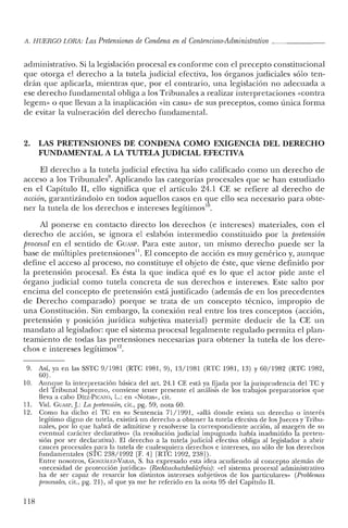 A. HUERCO LORA: LasPretensiones de Condena enel Contencioso-Administrativo _
administrativo. Si la legislación procesal es conforme con el precepto constitucional
que otorga e! derecho a la tutela judicial efectiva, los órganos judiciales sólo ten-
drán que aplicarla, mientras que, por el contrario, una legislación no adecuada a
ese derecho fundamental obliga a los Tribunales a realizar interpretaciones «contra
legern- o que llevan a la inaplicación «in casu» de sus preceptos, como única forma
de evitar la vulneración de! derecho fundamental.
2. LAS PRETENSIONES DE CONDENA COMO EXIGENCIA DEL DERECHO
FUNDAMENTAL A LA TUTELA JUDICIAL EFECTIVA
El derecho a la tutela judicial efectiva ha sido calificado como un derecho de
acceso a los Tribunales9
• Aplicando las categorías procesales que se han estudiado
en e! Capítulo I1, ello significa que el artículo 24.1 CE se refiere al derecho de
acción, garantizándolo en todos aquellos casos en que ello sea necesario para obte-
ner la tutela de los derechos e intereses legitimos'",
Al ponerse en contacto directo los derechos (e intereses) materiales, con e!
derecho de acción, se ignora e! eslabón intermedio constituido por la pretensión
procesal en e! sentido de GUAsr. Para este autor, un mismo derecho puede ser la
base de múltiples pretensiones11. El concepto de acción es muy genérico y, aunque
define el acceso al proceso, no constituye e! objeto de éste, que viene definido por
la pretensión procesal. Es ésta la que indica qué es lo que el actor pide ante e!
órgano judicial como tutela concreta de sus derechos e intereses. Este salto por
encima de! concepto de pretensión está justificado (además de en los precedentes
de Derecho comparado) porque se trata de un concepto técnico, impropio de
una Constitución. Sin embargo, la conexión real entre los tres conceptos (acción,
pretensión y posición jurídica subjetiva material) permite deducir de la CE un
mandato al legislador: que e! sistema procesal legalmente regulado permita e! plan-
teamiento de todas las pretensiones necesarias para obtener la tutela de los dere-
chos e intereses legítimos'".
9. Así, ya en las SSTC 9/1981 (RTC 1981,9), 13/1981 (RTC 1981, 13) Y 60/1982 (RTC 1982,
60).
10. Aunque la interpretación básica del art. 24.1 CE está ya fijada por la jurisprudencia de! TC y
del Tribunal Supremo, conviene tener presente e! análisis de los trabajos preparatorios que
lleva a cabo DíEZ-PICAZO, L.: en «Notas», cit.
11. Vid. GUASl', J: La pretensión, cit., pg. 59, nota 60.
12. Como ha dicho el TC en su Sentencia 71/1991, «allá donde exista un derecho o interés
legítimo digno de tutela, existirá un derecho a obtener la tutela efectiva de los Jueces y Tribu-
nales, por lo que habrá de admitirse y resolverse la correspondiente acción, al margen de su
eventual carácter declarativo» (la resolución judicial impugnada había inadmitido la preten-
sión por ser declarativa). El derecho a la tutela judicial efectiva obliga al legislador a abrir
cauces procesales para la tutela de cualesquiera derechos e intereses, no sólo de los derechos
fundamentales (STC 238/1992 [F. 4] [RTC 1992, 238]).
Entre nosotros, GONzAu:z-VARAS, S. ha expresado esta idea acudiendo al concepto alemán de
«necesidad de protección jurídica» (Rechtsschntzbedürfnis): «el sistema procesal administrativo
ha de ser capaz de resarcir los distintos intereses subjetivos de los particulares» (Problemas
procesales, cit., pg. 21), al que ya me he referido en la nota 95 de! Capítulo Il.
118
 