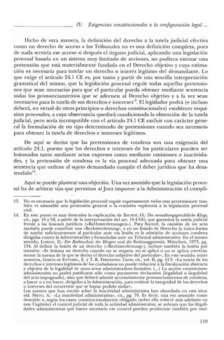 IV. Exigencias constitucionales a la configuración legal ...
Dicho de otra manera, la definición del derecho a la tutela judicial efectiva
como un derecho de acceso a los Tribunales no es una definición completa, pues
de nada serviría ese acceso si después el órgano judicial, aplicando una legislación
procesal basada en un sistema muy limitado de acciones, no pudiera estimar una
pretensión que está materialmente fundada en el Derecho objetivo y cuya estima-
ción es necesaria para tutelar un derecho o interés legítimo del demandante. Lo
que exige el artículo 24.1 CE es, por tanto y partir de una sencilla interpretación
gramatical del mismo, que la legislación procesal regule todas aquellas pretensio-
nes que sean necesarias para que el particular pueda obtener mediante sentencia
todas los pronunciamientos que se adecuen al Derecho objetivo y a la vez sean
necesarios para la tutela de sus derechos e intereses'", El legislador podrá (e incluso
deberá, en virtud de otros principios o derechos constitucionales) establecer requi-
sitos procesales, a cuya observancia quedará condicionada la obtención de la tutela
judicial, pero sería incompatible con el artículo 24.1 CE excluir con carácter gene-
ral la formulación de un tipo determinado de pretensiones cuando sea necesario
para obtener la tutela de derechos e intereses legítimos.
De aquí se deriva que las pretensiones de condena son una exigencia del
artículo 24.1, puesto que los derechos e intereses de los particulares pueden ser
lesionados tanto mediante actos expresos como mediante omisiones o inactivida-
des, y la pretensión de condena es la vía procesal adecuada para obtener una
sentencia que ordene al sujeto demandado cumplir el deber jurídico que ha desa-
tendido".
Aquí se puede plantear una objeción. Una vez asumido que la legislación proce-
sal ha de arbitrar vías que permitan al Juez imponer a la Administración el cumpli-
13. No es necesario que la legislación procesal regule expresamente todas esas pretensiones: tam-
bién es admisible una pretensión general o la remisión supletoria a la legislación procesal
civil.
lA. En este punto es muy ilustrativa la explicación de BACHOF, O.: Die venualtungsgerichtliche Klage,
cit., pgs. 16 y 58, a partir de la interpretación del art. 19.4 CC, que garantiza la tutela judicial
frente a las lesiones jurídicas «<Rechtsverletzungen»). Para BACHOF, la omisión de un acto
también puede constituir una «Rechtsverletzung», y en un Estado de Derecho la única forma
de tutelar suficientemente al particular ante esa lesión es la admisión de acciones condena
dirigidas contra la Administración y formuladas ante un Tribunal administrativo. En e! mismo
sentido, LORENz, D.: Der Rechtsschutz des Biirgers und die Rechtsweggamntie. München, 1973, pg.
134. Al definir la lesión de un derecho (<<Rechtsverletzung»), incluye también la lesión por
omisión: «Se lesiona un derecho cuando no se respeta, no se aplica o no se aplica correcta-
mente la norma de la que se deriva el derecho subjetivo del particular». En este sentido, entre
nosotros, CARCÍA DE ENTERRÍA, E. YT.-R, FERNÁNDEZ: Curso, cit., vol. II, pg. 613: «La tutela de los
derechos e intereses legítimos de los ciudadanos no puede reducirse a la fiscalización abstracta
y objetiva de la legalidad de unos actos administrativos formales; (oo.) La acción contencioso-
administrativa no podrá justificarse sólo como puramente declarativa (legalidad o ilegalidad
de! acto impugnado), sino que deberá admitir necesariamente pronunciamientos de condena,
a hacer o a no hacer, dirigidos a la Administración, para restituir la integridad de los derechos
o intereses del recurrente que se hayan podido violan>.
Los autores que han escrito sobre la inactividad administrativa han abundado en esta idea:
vid. NIETO, A.: «La inactividad administrativa», cit., pg. 76. Es decir, una vez asumido como
deseable o, según los casos, constitucionalmente obligado (sobre ello volveré más adelante en
este Capítulo) el control judicial de toda la actividad administrativa, se subraya que las ilegali-
dades administrativas que hacen necesario ese control pueden producirse también por omi-
119
 