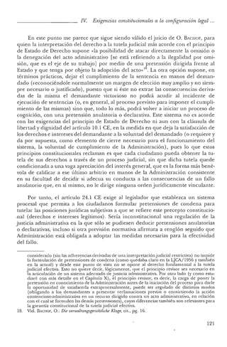 IV. Exigencias constitucionales a la conf iguración legal ...
En este punto me parece qu e sigue siendo válido el juicio de O. Bxcnor, para
qu ien la interpre tación del derecho a la tutela judicial más aco rde con el principio
de Estado de Derecho supone <da posibilidad de atacar directam ente la omisión o
la den egación del acto administrativo [se está refiriendo a la ilegalidad por omi-
sión, que es el eje de su trabajo] por medio de una pretensión dirigida frente al
Estado y que tenga por objeto la adopción del acto»18. La otra opción supone, en
términos prácticos, dejar el cumplimien to de la sentencia en manos del deman-
dado (reconociéndole normalmente un margen ele elección muy amplio y no siem-
pre necesario o justificado), pu esto que si éste no extrae las consecue ncias deriva-
das de la misma el demandante victorioso no podrá acudir al incid ente de
ejecución de sentencias (o, en gen eral, al proceso previsto para imponer el cumpli-
miento de las mismas) sino que, todo lo más, podrá volver a iniciar un proceso de
cognición, con una pretensión anulatoria o declarativa. Este sistema no es acorde
con las exige ncias del principio ele Estado de Derecho ni aun con la cláusula de
libertad y dignidad del artículo 10.1 CE, en la medida en que deja la satisfacción de
los derechos e intereses del demandante a la voluntad del demandado (o requiere y
da por supue sta, como elemen to de cierre necesario para el funcionamiento del
sistema, la voluntad de cumplimien to de la Administración), pues lo que estos
principios constitucionales reclaman es que cada ciudadano pueda obtener la tu-
tela de sus derechos a través de un proceso judicial, sin que dicha tutela qued e
condicionada a una vaga apreciación del interés general, que es la forma más bené-
vola de calificar a ese último arbitrio en manos de la Administración consistente
en su facultad de decidir si adecua su conducta a las consecue ncias de un fallo
anulatorio qu e, en sí mismo, no le dirige ninguna orden jurídicamente vinculante.
Por tanto, el artículo 24.1 CE exige al legislador que establezca un sistema
procesal que permita a los ciudadan os formular pretensiones de condena para
tutelar las posiciones jurídicas subjetivas a que se refiere este precepto constitucio-
.nal (derechos e intereses legítimos). Sería in constitucional una regulación de la
justicia administrativa en la que sólo se pudiesen deducir pretensiones anulatorias
o declarativas, incluso si otra previsión normativa afirmara a renglón seguido que
Administra ción está obligada a adoptar las medidas necesarias para la efec tividad
del fallo .
considerad o (sin las adhe rencias derivadas de un a int erpretación judicial restri ctiva) no impide
la formulación de pr etension es de condena (com o qu edaba claro en la LJCA/1 956 y también
en la actual) y desd e este punto de vista no se opo ne al derecho fundamental a la tutela
j udicial efectiva. Esto no quiere decir, lógicamen te, que el pri ncipio revisor sea necesari o en
la articulación de un sistema adecuado de justicia administrativa. Por otro lado (y como estu-
diaré con más detalle en el Capítulo X), el pr incipi o revisor, es decir, la carga de pon er la
preten sión en conoci miento de la Administ ració n an tes de la iniciación del pr oceso para darle
la opo rtunidad de satisfacerla extraprocesalmente, pu ed e ser regul ado de distintos mod os
(obligando a los demandant es a pr esentar reclamaciones pr evias o convirtiendo la acción
contencioso-administrativa en un recurso dirigido contra un acto administrativo, en relación
con el cual se formulen las demás pretensiones) , cuyas diferencias también son relevantes para
la garantía constitucional de la tutela judicial efectiva.
18. Vicl. B ' CIIOF, O.: Die oerwaluingsgerichtliche Klage, cit., pg. 16.
121
 