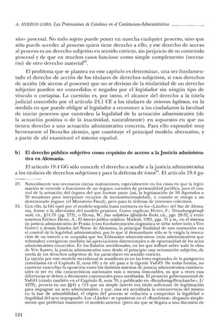 A. HUERCO LORA: LasPretensiones de Condena enelContencioso-Administrativo _
sito» procesal. No todo sujeto puede poner en marcha cualquier proceso, sino que
sólo puede acceder al proceso quien tiene derecho a ello, y ese derecho de acceso
al proceso es un derecho subjetivo en sentido estricto, sin perjuicio de su contenido
procesal y de que en muchos casos funcione como simple complemento (necesa-
rio) de otro derecho material'".
El problema que se plantea en este capítulo es determinar, una vez fundamen-
tado el derecho de acción de los titulares de derechos subjetivos, si esos derechos
de acción (de acceso al proceso) que no se derivan de la titularidad de un derecho
subjetivo pueden ser concedidos o negados por el legislador sin ningún tipo de
vínculo o cortapisa. La cuestión es, por tanto, el alcance del derecho a la tutela
judicial concedido por el artículo 24.1 CE a los titulares de intereses legitimos, en la
medida en que puede obligar al legislador a reconocer a los ciudadanos la facultad
de iniciar procesos que controlen la legalidad de la actuación administrativa (de
la actuación positiva o de la inactividad, naturalmente) en supuestos en que no
tienen derecho a una actuación administrativa concreta. Para ello expondré muy
brevemente el Derecho alemán, que constituye el principal modelo alternativo, y
a partir de ahí examinaré el sistema español.
b) El derecho público subjetivo como requisito de acceso a la Justicia administra-
tiva en Alemania.
El artículo 19.4 ee sólo concede el derecho a acudir a la justicia administrativa
a los titulares de derechos subjetivos y para la defensa de éstos". El artículo 19.4 ga-
23. Naturalmente son necesarias ciertas matizaciones, especialmente en los casos en que la legiti-
mación se concede a fracciones de un órgano, carentesde personalidad jurídica, para el con-
trol de la actuación de! órgano del que forman parte (así, la legitimación de 50 diputados o
50 senadores para interponer recursos de in constitucionalidad) , o cuando se otorga a un
determinado órgano (e! Ministerio Fiscal), pero para la defensa de intereses colectivos.
24. Con ello, la GG optó por el modelo seguido hasta entonces en los «Lándcr» del Sur de Alema-
nia, frente a la alternativa del modelo prusiano. Como explican HUFEN, F.: Verwaltungsprozej3-
recht, cit., §14.70 (pg. 273), o I-lENKE, W.: Das subjektioe offentliche Recht, cit., pgs. 28-32, y entre
nosotros ESTEBAN DRAKE, A.: El derecho público subjetivo. Madrid, 1981, pgs. 31 y ss., en e! sistema
de justicia administrativa de Prusia (cuya fundamentación dogmática se debe sobre todo a VaN
GNEIST) y demás Estados de! Norte de Alemania, la principal finalidad de esta institución era
e! control de la legalidad administrativa, por lo que al demandante sólo se le exigía la invoca-
ción de un interés y se aceptaba que los Tribunales administrativos (más administrativos que
tribunales) corrigieran también las apreciaciones discrecionales o de oportunidad de los actos
administrativos recurridos. En los Estados meridionales, en los que influyó sobre todo la obra
de VaN SARWEV, la justicia administrativa tuvo desde e! principio una orientación subjetiva, de
tutela de los derechos subjetivos de los particulares en sentido estricto.
La opción por este modelo meridional se manifiesta ya en las leyes regionales de la postguerra
(estudiadas en el Capítulo Il, nota 68) y de ahí pasa a la vigente VwGO. De todas formas, no
conviene exacerbar la oposición entre los distintos sistemas de justicia administrativa continen-
tales ni ver en ella características nacionales más o menos inmutables, ya que a veces esas
diferencias se deben a decisiones coyunturales poco meditadas. El proyecto gubernamental de
VwGO (citado también en el Capítulo Il, nota 70, y publicado en «Bundestag-Drucksache», I/
4278), preveía en sus §§41 y 114 que un simple interés era título suficiente de legitimación
para impugnar un acto administrativo, y que, una vez acreditada la concurrencia de! mismo
en la fase de admisibilidad, el objeto del proceso se reduciría a comprobar la legalidad o
ilegalidad de! acto impugnado. Los «Lánder» se opusieron en el «Bundesrat» alegando simple-
mente que preferían mantener e! modelo anterior (pero sin que se llegara a una discusión de
124
 