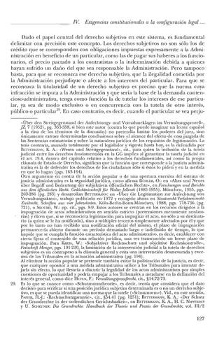 IV. Exigencias constitucionales a la configuración legal ...
Dado el papel central del derecho subjetivo en este sistema, es fundamental
delimitar con precisión este concepto. Los derechos subjetivos no son sólo los de
crédito que se corresponden con obligaciones impuestas expresamente a la Admi-
nistración en beneficio de un particular, como las de pagar sus haberes a los funcio-
narios, el precio pactado a los contratistas o la indemnización debida a quienes
hayan sufrido un daño del que sea responsable la Administración. Pero tampoco
basta, para que se reconozca ese derecho subjetivo, que la ilegalidad cometida por
la Administración perjudique o afecte a los intereses del particular. Para que se
reconozca la titularidad de un derecho subjetivo es preciso que la norma cuya
infracción se imputa a la Administración y que sería la base de la demanda conten-
cioso-administrativa, tenga como función la de tutelar los intereses de ese particu-
lar, ya sea de modo exclusivo o en concurrencia con la tutela de otro interés,
público o particular", En caso contrario, es decir, cuando el particular se vea perju-
«Über den Streitgegenstand del' Anfcchtungs- und Vornahmeklagen im Verwaltungsprozeñ»,
jZ, 7 (1952), pg. 353-358, si bien este autor (contra lo que puede imaginar un lector espaúol
a la vista de los términos de la discusión) no pretendía limitar los poderes del juez, sino
únicamente extraer determinadas conclusiones sobre el alcance del efecto de cosa juzgada de
las Sentencias estimatorias y sobre la naturaleza jurídica de los requisitos de legitimación. La
tesis contraria, asumida totalmente por el legislador y vigente hasta hoy, es la defendida por
BETrERMANN, K A.: «Wesen und Streitgegensrand», cit., para quien la inclusión de la tutela
judicial entre los derechos fundamentales en la GG implica al garantizar la tutela judicial en
el art. 19.4, dentro del capítulo relativo a los derechos fundamentales, así como la propia
cláusula de Estado de Derecho, significan que la función que corresponde a la justicia adminis-
trativa es la de defender los derechos de los ciudadanos sólo si éstos lo piden y en la medida
en que lo hagan (pgs. 163-164).
Otro argumento en contra de la acción popular o de una apertura excesiva del sistema de
justicia administrativa es la seguridad jurídica, como afirma BÜI-lLER, O.: en «Altes und Neues
úber Begriff und Bedeutung del' subjektiven óffcntlichen Rechte», en Forschungen urul Berichte
aus den¡ offentlichen Recht. Gedáchtnisschrift fiir Waltq:Jellinek (1885-1955). München, 1955, pgs.
269-286 (pg. 283) Y desarrollan BETrERMANN: en «Uber die Legitimation zur Anfechtung van
Verwaltungsakten», trabajo publicado en 1972 y recogido ahora en Staatsrecht-Verfahrensredu-
Zivilrecht. Schriften aus vier [ahrzelinten. Kóln-Berlin-Bonn-Múnchen, 1988, pgs. 718-736 (pg.
721), o SKOURIS, W.: op. cit., pgs. 8-9. Estos autores se centran en los recursos dirigidos a la
impugnación de actos administrativos en sentido estricto (pretensiones meramente anulato-
rias) y dicen que, si se reconociera legitimación para impugnar el acto, no sólo a su destinata-
rio (a quien se le ha notificado), sino a múltiples terceros simplemente afectados por él y que
por lo tanto no han recibido una notificación oficial del mismo, el plazo de impugnación
permanecería abierto durante un período demasiado largo e indefinido de tiempo, lo que
impide que se cumpla la función característica del acto administrativo, es decir, establecer con
cierta fijeza el contenido de una relación jurídica, una vez transcurrido un breve plazo de
impugnación. Para KREns, W.: «Subjektiver Rechtsschutz und objektive Rechtskontrolle»,
Festschrift Menger, pgs. 191-210, la limitación de la intervención judicial a la tutela de derechos
subjetivos es un contrapeso a la cláusula general y evita una intervención desmesurada y exce-
siva de los Tribunales en la actuación administrativa (pg. 194).
Al eliminar la acción popular se pretende también evitar la politización de la justicia, es decir,
que cualquier opositor a una medida administrativa utilice a los Tribunales para intentar de-
jarla sin efecto, lo que llevaría a discutir la legalidad de los actos administrativos por simples
cuestiones de oportunidad y podría empujar a los Tribunales a mezclarse en la definición del
interés general, como dice HUFEN, F.: VerwaltungsprozefJrecht, cit., §14.72-73.
29. Es lo que se conoce como «Schutznormtheorie», es decir, teoría que considera que el dato
decisivo para verificar si una posición jurídica subjetiva determinada es o no un derecho subje-
tivo, es que se pueda identificar una norma que la tutele «<Schutznonn»). Vid., en este sentido,
PAPIER, H.:J.: «Rechtsschutzgarantie», cit., §54.41 (pg. 1251); BnTERMANN, K A.: «Del' Schutz
del' Crundrechte in del' ordentlichen Gerichtsbarkeir», en BETIEIUv1AJ"lN, K. A., 1-1. C. NIPPERDEY
Y U. SCHEUNER: Die Grundrechte. Handbucli der Theorie und Praxis der Grundrechte, vol. 1II/2
127
 