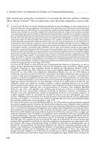 A. HUERCO LORA: LasPretensiones de Condena en elContencioso-Administrativo
lado teorías que pretenden reconstruir el concepto de derecho público subjetivo
(Run-, HENKE, LORENZ)33. Pero la distinción entre derechos subjetivos y meros refle-
33. La tesis de H. H. Run: se expone fundamentalmente en sus Gnmdfragen, cit. Su construcción se
basa en la idea de «status negativus» (procedente de e.JELLlNEK) yen el derecho reaccional como
instrumento para su defensa frente a actuaciones administrativas ilegales. El principio de legali-
dad no sólo consiste en un deber objetivo de la Administración de respetar las normas, sino que
es un principio que intenta tutelar la libertad de los particulares. Cuando se incumple ese princi-
pio, se lesionajurídicamente al particular y entran enjuego pretensiones o remedios reaccionales
de éste. Pero eso sólo vale para las pretensiones reactivas contra «Eingriffe» o ataques de la Admi-
nistración sobre la esfera jurídica del ciudadano. En cambio, los derechos de los particulares
a determinadas prestaciones administrativas (que son los que fundamentan la formulación de
pretensiones de condena) requieren una previa relación jurídica del tipo derecho.zobligación
(como la que se da entre la Administración y un funcionario respecto a las retribuciones de éste)
y no tienen carácter reaccional (pgs. 262-265), por lo que no se darán cuando lo que exige el
particular es que la Administración ejerza una de sus potestades (que le han sido otorgadas para
la defensa del interés pú blico y no para satisfacer derechos de los particulares) invocando simple-
mente que ese ejercicio favorece sus intereses (como es el caso de un vecino que pide a la Admi-
nistración que haga cumplir la normativa sobre ruidos a un determinado establecimiento). No
basta, para Rutv, con que una obligación administrativa favorezca a un particular para que éste
tenga derecho a exigir su cumplimiento: es necesaria una «individualización» de esa norma, que,
como en la teoría clásica, se apoya en las presunciones yen los intereses concretos que pretenda
tutelar la norma de que se trate (pgs. 267 y 272).
La teoría de W. HENKE es muy atractiva por e! planteamiento histórico y dogmático en que se
apoya, aunque igualmente irrelevante a la hora de distinguir entre derechos y reflejos, <;9mo
él mismo reconoce en «Das subjektive Recht im System des óffcntlichen Rechts», DOV, 3
(1980), pgs. 621-633 (pg. 621). Expone su tesis en Das subjektive ojJentliche Recht, cit., y la revisa
levemente en «Zur Lehre vom subjektiven óffentlichen Recht», cit., art. de 1974. HENKE es
totalmente contrario a la idea del derecho reaccional o de utilizar la libertad como un derecho
o como la base para la impugnación de cualesquiera actos ilegales. Le parece contradictorio
equiparar a efectos de legitimación derechos concretos (el de un funcionario, un contratista,
ete.) y esa libertad genérica (o sus derivados como la pretensión dirigida contra cualquier acto
ilegal que lesione esa libertad). Lo que distingue su tesis de la tradicional es la idea de que
cualquier norma que regule los «asuntos propios» (<<eigeneAngelegenheiten») de un ciuda-
dano le apodera para acudir ante los Tribunales contra cualquier actuación administrativa que
incumpla esa norma. Aplicado esto a las pretensiones de condena (Das subjektive ojJentliche
Recht, cit., pg. 117), «esto significa que también aquí la Ley que ordena a la Administración
que clicte un acto, interpretada conforme al Estado de Derecho, concede al ciudadano el
derecho a ese acto administrativo cuando la denegación le afecte en sus propios asuntos». A
renglón seguido vuelve la necesidad de atender al interés concreto perseguido por cada
norma: «También para determinar si se da este derecho a la producción de un acto administra-
tivo hay que verificar (oo.) si la Ley que ordena e! dictado de! acto tiene por finalidad tutelar
los intereses individuales de! demandante» (pg. 117).
En cuanto a D. LORENz y su obra Der Rechtsschiuz, cit., de 1973, realiza un planteamiento original
que parece ampliar mucho el ámbito de los derechos subjetivos, pero después acaba volviendo
al criterio de la finalidad de cada una de las normas que imponen obligaciones a la Administra-
ción, y a la libertad (limitada) del legislador para regular esas obligaciones concediendo dere-
chos subjetivos o prescindiendo de ello. El punto de partida es que el principio de Estado de
Derecho no sólo impide que haya poderes superiores al Derecho, sino que viene a exigir que
todas las relaciones entre el Estado y el ciudadano estén sometidas al Derecho (juridificación
o «Verrechtlichung», concepto capital del libro) y por tanto el particular pueda llevar ante los
Tribunales las ilegalidades que se produzcan (pg. 7). Se atribuye un significado especial al art.
19.4 ce (pg. 12), superior al que le reconoce el resto de la doctrina: no es una norma que
simplemente garantice la tutela de los derechos subjetivos (cualesquiera que éstos sean), sino
que impone ella misma (interpretada desde el Estado de Derecho) la juridificación (en el
sentido de reconocimiento de derechos subjetivos) de todas las relaciones jurídicas entre e!
Estado y los ciudadanos. La dignidad del hombre, el contenido material de! Estado de Dere-
cho, impiden aceptar que el ciudadano esté a merced de! Estado, es decir, que tenga que
aceptar que éste cumpla o no el Derecho en aquello que le afecta personalmente, sin tener
medios jurídicos que le permitan imponerle ese cumplimiento (pgs. 50-52). Pero a la hora de
130
 