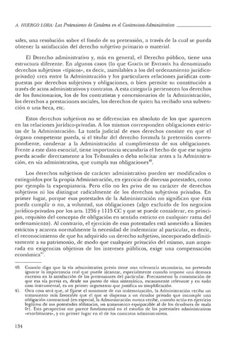 ,L H UERCO LORA: LasPretensiones de Condena en el Contencioso-Administrativo _
sales, una resolución sobre el fondo de su pretensión, a través de la cual se pueda
obtener la satisfacción del derecho subjetivo primario o material.
El Derecho administra tivo y, más en general, el Derecho p úblico, tiene una
estruc tura diferente. En algunos casos (lo que C¡RCÍADE ENTERRÍ¡ ha denominado
derechos subjetivos «típicos», es de cir, asimilables a los del orde namiento jurídico-
privad o) crea en tre la Administración y los particular es relaciones j urídicas co m-
puestas por derechos subj etivos y obligaciones, o bien permite su constitución a
través de actos administrativos y contratos. A esta categoría pertenecen los derech os
de los funcionarios, los de los contratistas y concesionarios de la Administración,
los derechos a prestac iones sociales, los derechos de quien ha recibido una subven-
ción o una beca, etc.
Estos derechos subjetivos no se diferencian en absoluto de los que aparecen
en las relaciones jurídi co-privadas. A los mismos corres ponde n obligaciones estric-
tas de la Administración. La tutela j udicial de esos der echos consiste en que el
órga no compe ten te pueda, si el titular del derech o formula la pretensión corres-
pondiente, condenar a la Administración al cumplimiento de sus obligaciones.
Frente a este dato ese nc ial, tiene importancia sec unda ria el hecho de que ese sujeto
pueda acudir directamente a los Tribu nales o deba solicitar antes a la Administra-
ció n, en vía administrativa, que cumpla sus obligaciones'" .
Los derech os subjetivos de carácter administra tivo pueden ser modificados o
extinguidos por la propia Administración, en ejercicio de diversas potestades, como
por eje mplo la ex propiatoria. Pero ello no les priva de su carác ter de derech os
subjetivos ni los distingu e radi calmente de los derechos subjetivos privados. En
primer lugar, porque esas potestades de la Administración no significan que ésta
pueda cumplir o no, a voluntad, sus obligaciones (algo exclu ido de los negocios
jurídico-privados por los arts. 1256 y 1115 ce y que se puede co nsiderar, en princi-
pio, requisito del co ncepto de ob ligación en sentido estricto en cualquier rama del
ordenamiento) . Al contrario, el ejercicio de esas potestades está sometido a límites
estrictos y acarrea normalmente la necesidad de indemnizar al particular, es decir,
el reconocimiento de que ha ad quirido un derech o su bjetivo, in corp orad o definiti-
vame nte a su patrimonio, de modo que cualquier privación del mismo, aun ampa-
rad a en exigencias objetivas de los intereses públicos, exige una co mpensación
econó mica!' .
40. Cuando digo quc la vía administrativa previa tien e una relevancia secundaria, no pretendo
ign orar la importancia real que puede alcanzar, especialmente cuando impo ne un a demora
excesiva en la satisfacción de las pretensiones del particular. Precisam ente la constatación de
que esa vía previa es, desde un punto de vista sistemático. escasamente relevante y en todo
caso instrumental, es un primer argumento qu e j ustifica su simplificación.
41. Otra cosa será qu e. al fijarse el montan te de esa indemnización, la Administración reciba un
tratamiento m ás favorable qu e el que se dispen sa a un deudor privado qu e incumple una
obligación contrac tual (en especial, la Administra ción nunca recibe, cuando actúa en ejercicio
legítimo de sus po testades ablatorias, un tratam iento equipa rable al de los deu dores de mala
fe). Esta perspectiva me parece fundamental en el estudio de las potestad es administrativas
«exorbitantes», y en primer lugar en el de los contratos administrativos.
1M
 