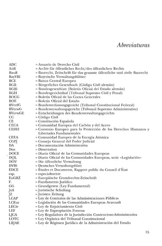ADC
AüR
BauR
BayVBl
BCE
BGB
BGB!
BGH
BOCG
BOE
BVerfG
BVerwG
BVerwGE
CC
CE
CECA
CEDH
CEEA
CGPJ
DA
Diss
DOCE
DOL
DOV
DVBl
EDCE
esp.
EuGRZ
F.
GG
JuS
JZ
LCAP
LCEur
LECiv
LEF
LJCA
LOTC
LRJAE
Abreviaturas
= Anuario de Derecho Civil
=Archiv für óffentliches Recht/des óffentlichen Rechts
= Baurecht, Zeitschrift für das gesamte óffentliche und zivile Baurecht
= Bayerische Verwaltungsblátter
= Banco Central Europeo
= Bürgerliches Gesetzbuch (Código Civil alemán)
= Bundesgesetzblatt (Boletín Oficial del Estado alemán)
= Bundesgerichtshof (Tribunal Supremo Civil y Penal)
= Boletín Oficial de las Cortes Generales
= Boletín Oficial del Estado
= Bundesverfassungsgericht (Tribunal Constitucional Federal)
= Bundesverwaltungsgericht (Tribunal Supremo Administrativo)
=Entscheidungen des Bundesverwaltungsgerichts
= Código Civil
= Constitución Española
= Comunidad Europea del Carbón y del Acero
= Convenio Europeo para la Protección de los Derechos Humanos y
Libertades Fundamentales
= Comunidad Europea de la Energía Atómica
= Consejo General del Poder Judicial
= Documentación Administrativa
= Dissertation
= Diario Oficial de las Comunidades Europeas
= Diario Oficial de las Comunidades Europeas, serie «Legislación»
= Die óffentliche Verwaltung
= Deutsches Verwaltungsblatt
= Études et Documents, Rapport public du Conseil d'État
= especialmente
= Europáische Grundrechte-Zeitschrift
=Fundamento Jurídico
= Grundgesetz (Ley Fundamental)
= Juristische Schulung
= Juristen Zeitung
=Ley de Contratos de las Administraciones Públicas
= Legislación de las Comunidades Europeas Aranzadi
= Ley de Enjuiciamiento Civil
= Ley de Expropiación Forzosa
= Ley Reguladora de la Jurisdicción Contencioso-Administrativa
= Ley Orgánica del Tribunal Constitucional
= Ley de Régimen Jurídico de la Administración del Estado
15
 